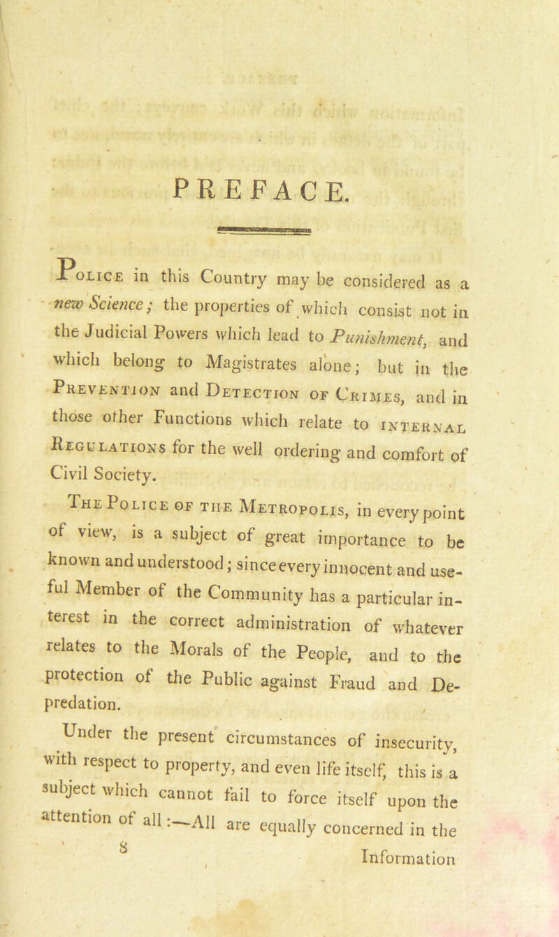 PREFACE. Police in this Country may be considered as a new Science; the properties of which consist not in the Judicial Powers which lead to Punishment, and which belong to Magistrates alone; but in the Prevention and Detection of Crimes, and in those ofher Functions which relate to internal Regulations for the well ordering and comfort of Civil Society. The Police of the Metropolis, in every point of view, is a subject of great importance to be known and understood; since every innocent and use- ful Member of the Community has a particular in- terest in the correct administration of whatever relates to the Morals of the People, and to the protection of the Public against Fraud and De- predation. Under the present circumstances of insecurity, With respect to property, and even life itself, this is a subject which cannot fail to force itself upon the attention of allAll are equally concerned in the * 8 Information