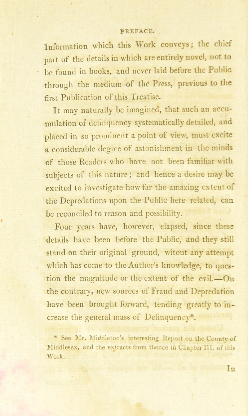 ! Information which this Work con\c^s, die chief part of the details in which are entirely novel, not to • be found in books, and never laid before the Public through the medium of the Press, previous to the first Publication of this Treatise. It may naturally be imagined, that such an accu- mulation of delinquency systematically detailed, and placed in so prominent a point of view, must excite a considerable degree of astonishment in the minds of those Readers who have not been familiar with subjects of this nature ; and hence a desire may be excited to investigate how far the amazing extent of the Depredations upon the Public here related, can be reconciled to reason and possibility. Four years have, however, elapsed, since these details have been before the Public, and they still stand on their original ground, witout any attempt which has come to the Author’s knowledge, to ques- tion the magnitude or the extent of the evil.—On the contrary, new sources of Fraud and Depredation have been brought forward, tending greatly to in- crease the general mass of Delinquency*. * See Mr. Middleton's interesting Report on the Countv of Middlesex, and the extracts from thence in Chapter III. of this Work. In