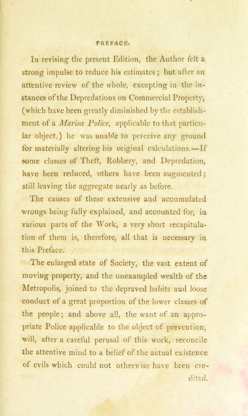 In revising the present Edition, the Author felt a. strong impulse to reduce his estimates ; but after an. attentive review of the whole, excepting in the in- stances of the Depredations on Commercial Property, (which have been greatly diminished by the establish- ment of a Marine Police, applicable to that particu- lar object,) he was unable to perceive any ground for materially altering his original calculations.—If some classes of Theft, Robbery, and Depredation, have been reduced, others have been augmented; still leaving the aggregate nearly as before. The causes of these extensive and accumulated wrongs being fully explained, and accounted for, in various parts of the Work, a very short recapitula- tion of them is, therefore, all that is necessary in • j this Preface. The enlarged state of Society, the vast extent of moving property, and the unexampled wealth of the Metropolis, joined to the depraved habits and loose conduct of a great proportion of the lower classes of the people; and above all, the want of an appro- priate Police applicable to the object of prevention, will, after a careful perusal of this work, reconcile the attentive mind to a belief of the actual existence of evils which could not otherwise have been cre- dited.