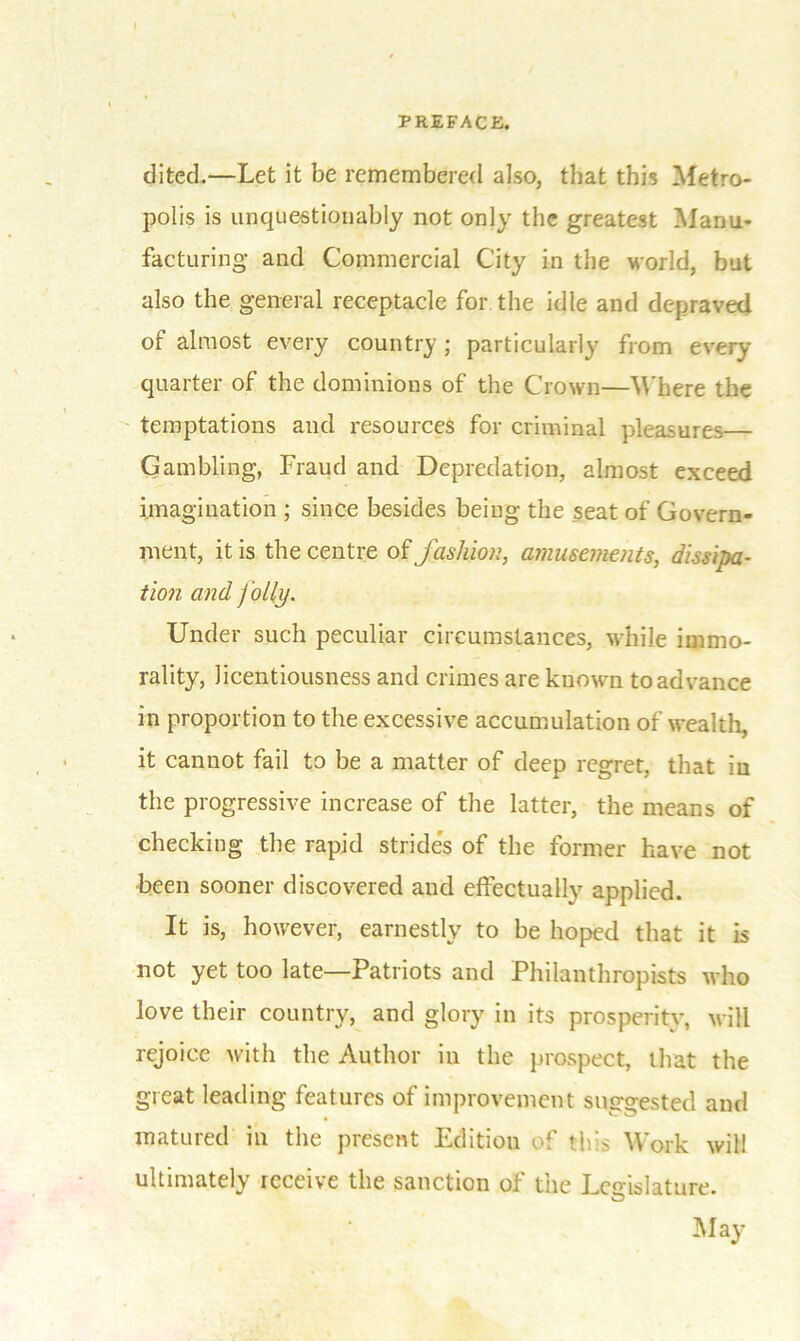 PREFACE. clited.—Let it be remembered also, that this Metro- polis is unquestionably not only the greatest Manu- facturing and Commercial City in the world, but also the general receptacle for the idle and depraved of almost every country ; particularly from every quarter of the dominions of the Crown—Where the temptations and resources for criminal pleasures Gambling, Fraud and Depredation, almost exceed imagination ; since besides being the seat of Govern- ment, it is the centre of fashion, amusements, dissipa- tion and Jolly. Under such peculiar circumstances, while immo- rality, licentiousness and crimes are known to advance in proportion to the excessive accumulation of wealth, it cannot fail to be a matter of deep regret, that in the progressive increase of the latter, the means of checking the rapid stride's of the former have not been sooner discovered and effectually applied. It is, however, earnestly to be hoped that it is not yet too late—Patriots and Philanthropists who love their country, and glory in its prosperity, will rejoice with the Author in the prospect, that the great leading features of improvement suggested and matured in the present Edition of this Work will ultimately receive the sanction of the Legislature. May