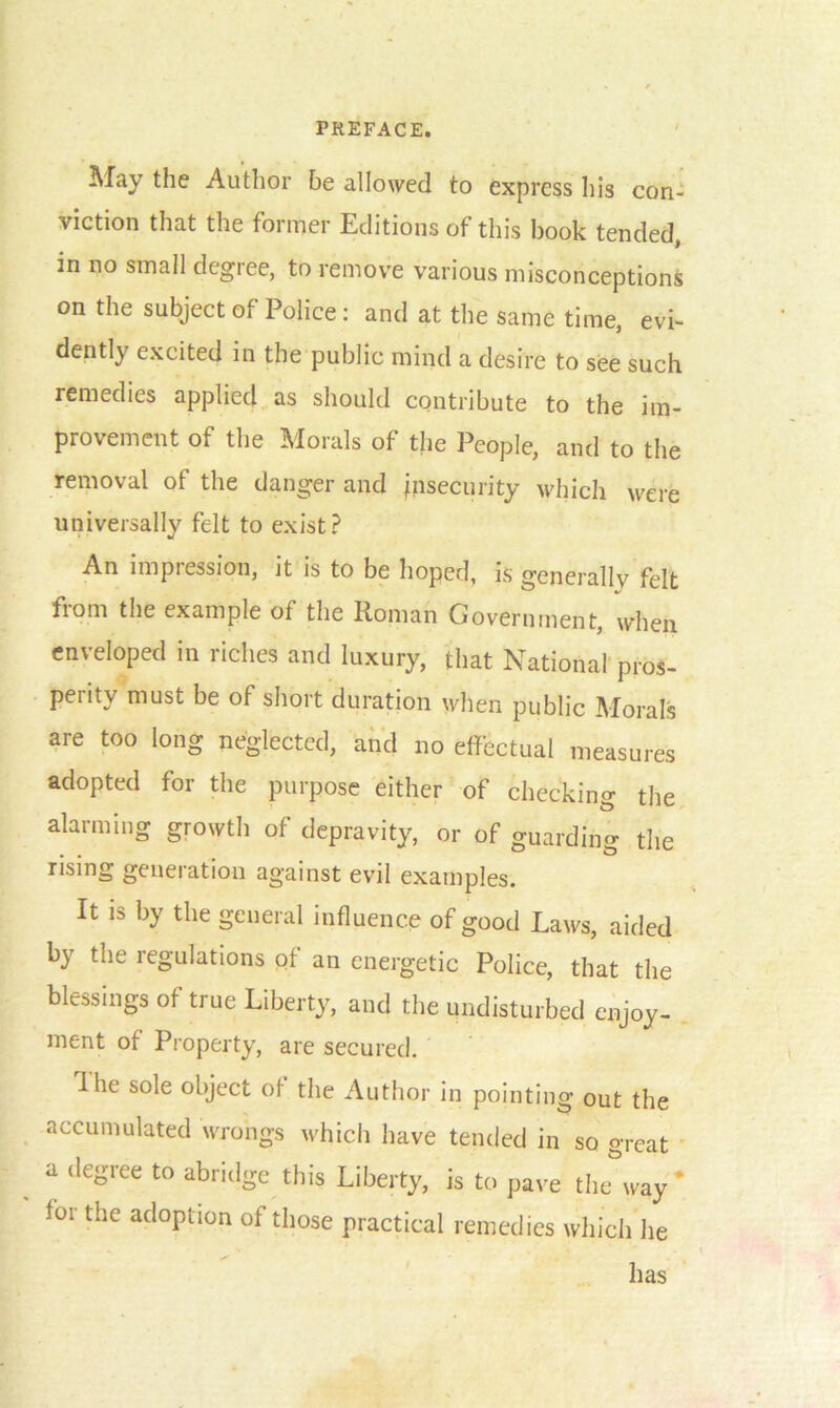 May the Author be allowed to express his con- viction that the former Editions of this book tended, m no small degree, to remove various misconceptions on the subject of Police: and at the same time, evi- dently excited in the public mind a desire to see such remedies applied as should contribute to the im- provement of the Morals of the People, and to the removal of the danger and insecurity which were universally felt to exist? An impiession, it is to be hoped, is generallv felt from the example of the Roman Government, when enveloped in riches and luxury, that National pros- perity must be of short duration when public Morals are too long neglected, and no effectual measures adopted for the purpose either of checkino- the alarming growth of depravity, or of guarding the rising geneiation against evil examples. It is by the general influence of good Laws, aided by the regulations of an energetic Police, that the blessings of true Liberty, and the undisturbed enjoy- ment of Property, are secured. Ihe sole object of the Author in pointing out the accumulated wrongs which have tended in so great a degree to abridge this Liberty, is to pave tluTway * for the adoption of those practical remedies which he has