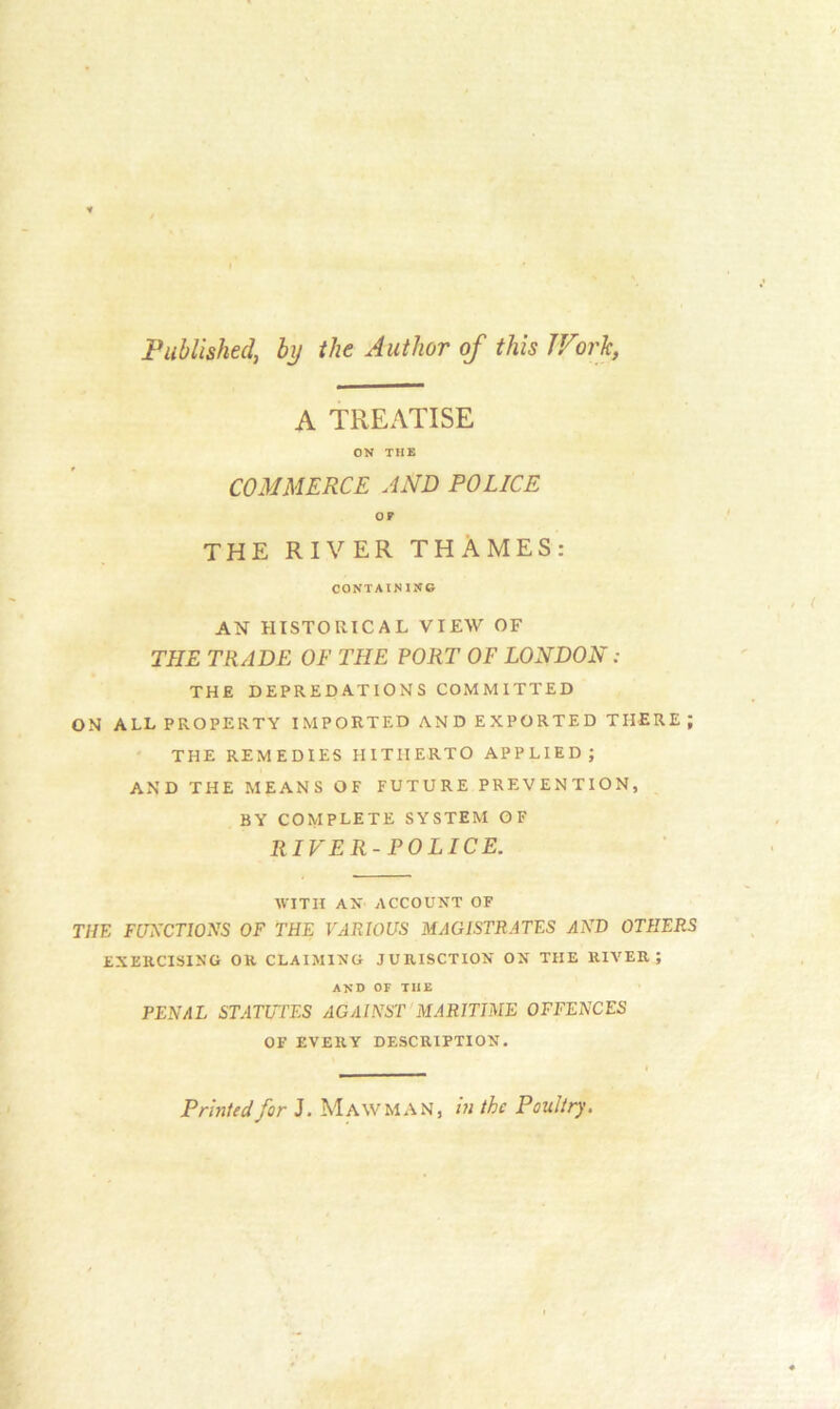 Published, by the Author of this TVork, A TREATISE ON THE COMMERCE AND POLICE OP THE RIVER THAMES: CONTAINING AN HISTORICAL VIEW OF THE TRADE OF THE PORT OF LONDON : THE DEPREDATIONS COMMITTED ON ALL PROPERTY IMPORTED AND EXPORTED THERE; THE REMEDIES HITHERTO APPLIED; AND THE MEANS OF FUTURE PREVENTION, BY COMPLETE SYSTEM OF RIVER-POLICE. WITH AN ACCOUNT OF THE FUNCTIONS OF THE VARIOUS MAGISTRATES AND OTHERS EXERCISING OR CLAIMING JURISCTION ON THE RIVER; AND OF TIIE PENAL STATUTES AGAINST MARITIME OFFENCES OF EVERY DESCRIPTION. Printed for J. Mawman, in the Poultry.