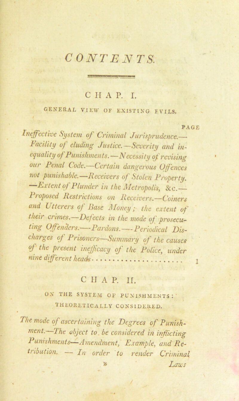 CONTEN TS. C H A P. I. GENERAL VIEW OF EXISTING EVILS. f PAGE Ineffective System of Criminal Jurisprudence.—• I utility of eluding Justice.—Severity and in- equality of Punishments. —Necessity of revising eat Penal Code. Certain dangerous Ofences not punishable.—Receivers of Stolen Property. —Extent of Plunder in the Metropolis, Sec. Proposed Restrictions on Receivers.—Coiners and Utterers of Rase Money; the extent of their crimes.—Def ects in the mode of prosecu- ting Offenders.—Pardons.—Periodical Dis- charges of Prisoners—Summary of the causes of the present inefficacy of the Police, under nine different heads i C IJ A P. IT. OX THE SYSTEM OF PUNISHMENTS : ' theoretically considered. The mode of ascertaining the Degrees of Punish- ment. The object to be considered in inflicting Punishments—Amendment, Example, and Re- tribution. — In order to render Criminal * Lazes /