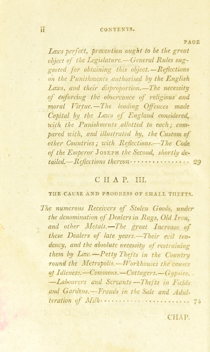 PAGE Laws perfect, prevention ought to be the great object of the Legislature.—General Rules sug- gested for obtaining this object.—Reflections on the Punishments authorised by the English Laws, and their disproportion.—The necessity of enforcing the observance of religious and moral Virtue.—The leading Offences made Capital by the Laws of England considered, with the Punishments allotted to each; com- pared with, and illustrated by, the Custom of other Countries; with Refections.'—The Code of the Emperor Joseph the Second, shortly de- tailed.—Refections thereon 29 CHAP. III. THE CAUSE AND PROGRESS OF SMALL THEFTS. The numerous Receivers of Stolen Goods, under the denomination of Dealers in Rags, Old Lron, and other Metals.—The great Increase of these Dealers of late years.—Their rail ten- dency, and the absolute necessity of restraining than by Law.—Petty Thefts in the Country round the Metropolis.—JVorhhouses the causes of Idleness. —Commons. —Cottagers.—G yp* ies. —Labourers and Servants —Thefts in Fields and Gardens.—Frauds in the Sale and Adul- teration of Milk 74