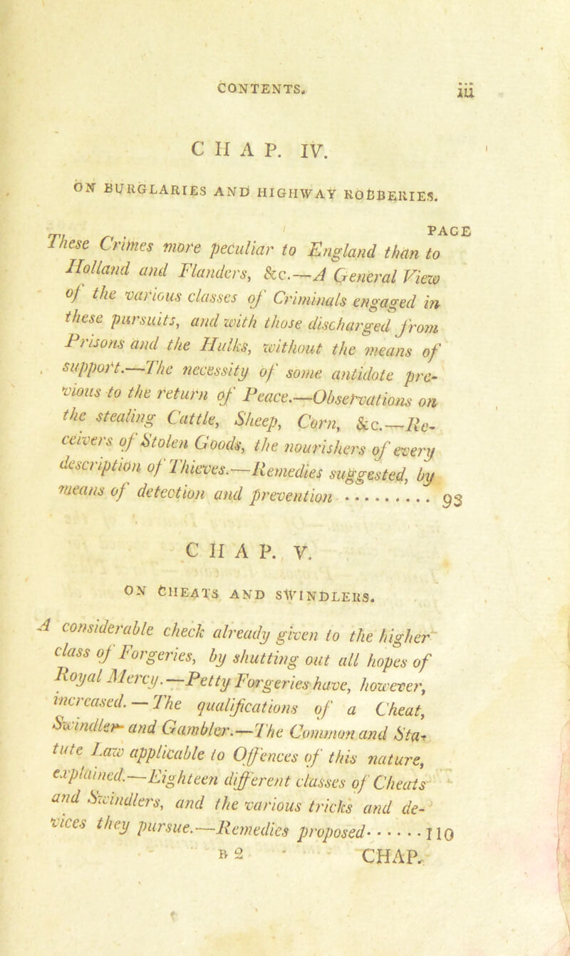 C H A P. IV. ON BURGLARIES AND HIGHWAY ROBBERIES. • '* i p i These Crimes more peculiar to England than to Holland and Flanders, kc.—A General View oj the vai ions classes of Criminals engaged in these pursuits, and with those discharged from 1 risons and the TIulks, without the means of , support.—The necessity of some, antidote pre- vious to the return of Peace.—Observations on the stealing Cattle, Sheep, Corn, Sec. — Re- ceivers of Stolen Goods, the nourishers of every description of Thieves.—Remedies suggested, by means of detection and prevention C II A P. V. on Cheats and swindlers. A considerable check already given to the higher class of Forgeries, by shutting out all hopes of Royal Mei cy. Petty Forgeries-have, however, increased. —The qualifications of a Cheat, Swindler- and Gambler.—The Common and Sta, tote Law applicable to Offences of this nature, captained.—Eighteen different classes of Cheats and Swindlers, and the various tricks and de- ziccs they pursue.'—Remedies proposed H »2 * CHAP, t