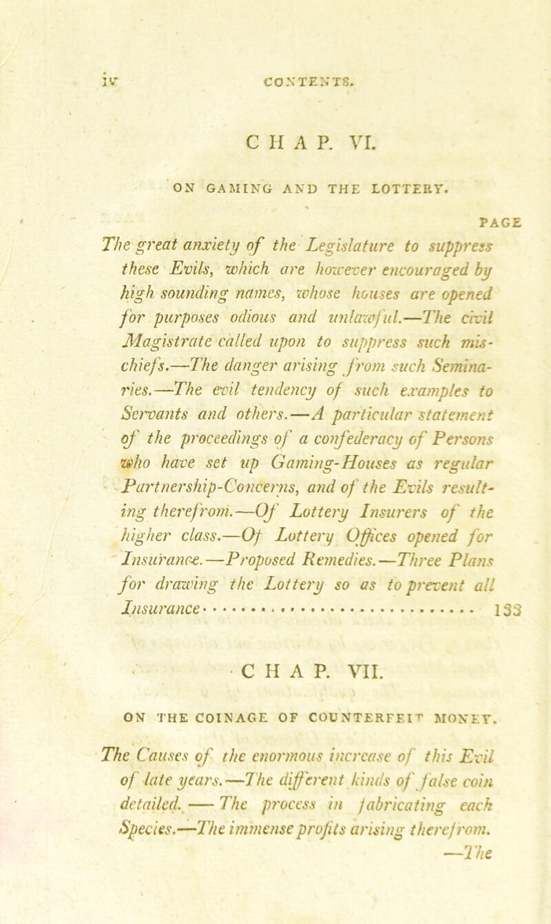 C H A P. VI. ON GAMING AND THE LOTTERY. PAGE The great anxiety of the Legislature to suppress these Evils, which are however encouraged by high sounding names, whose houses are opened for purposes odious and unlawful.—The civil Magistrate called upon to suppress such mis- chiefs.—The danger arising from such Semina- ries.—The evil tendency of such examples to Servants and others.—A particular statement of the proceedings of a confederacy of Persons who have set up Gaming-Houses as regular Partnership-Concerns, and of the Evils result- ing therefrom.—Of Lottery Insurers of the higher class.—Of Lottery Offices opened for Insurance.—Proposed Re?nedies.—Three Plans for drawing the Lottery so as to prevent all Insurance 133 •CHAP. VII. ON THE COINAGE OF COUNTERFEIT MONEY. The Causes of the enormous increase of this Evil of late years. —The different hinds of false coin detailed. — The process in fabricating each Species.—The immense profits arising theref rom. —The