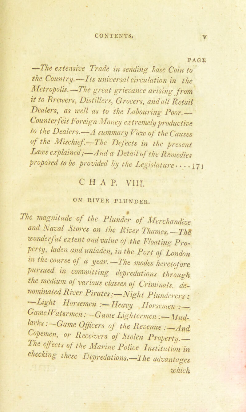 PAGE —The extensive Trade in sending base Coin to the Country.—Its universal circulation in the Metropolis.—The great grievance arising from it to Brewers, Distillers, Grocers, and all Retail Dealers, as well as to the Labouring Poor.— Counterfeit Foreign Money extremely productive to the Dealers.—A summary View of the Causes of the Mischief.—The Defects in the present Laws explained;—And a Detail of the Remedies proposed to be provided by the Legislature 171 CHAP. Vlir. ON RIVER PLUNDER. The magnitude of the Plunder of Merchandize and Naval Stores on the River Thames.—Th£ wonderful extent and value of the Floating Pro- perty, laden and unladen, in the Port of London in the course of a year.—The modes heretofore pursued m committing depredations through the medium of various classes of Criminals, de- nominated River Pirates;—Night Plunderers : --Light Horsemen Heavy .Horsemen:— Game If atermcn:—Game Lightermen :— Mud- larks:—Game Officers of the Revenue :—And Copenien, or Receivers of Stolen Property. The effects of the Marine Police Institution in checking these Depredations.—1 he advantages which