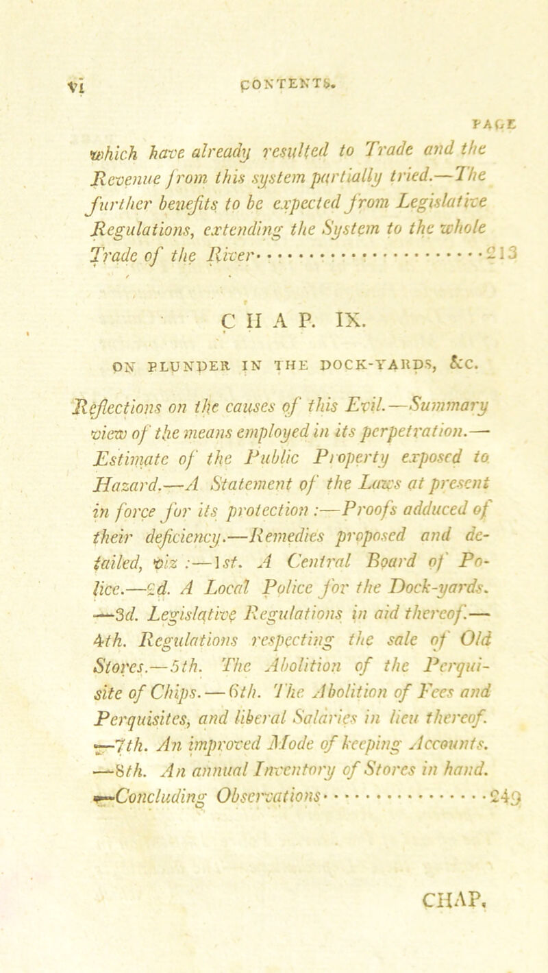 VA(jL which have alreachj resulted to Trade and the Revenue from this system partially tried.— The further benefits to be expected from, Legislative Regulations, extending the System to the whole Trade of the River -13 / • f C II A P. IX. ON PLUNDER IN THE POCK-YARDS, &C. Refections on the causes of this Evil.Summary view of the means employed in its perpetration.—- Estimate of the Public Property exposed to. Hazard.—A Statement of the Lazes at present in force for its protection :—Proofs adduced of their defciency.—Remedies proposed and de- tailed, viz :—1st. A Central Board of Po- lice.—£d. A Local Police for the Dock-yards. -—3d. Legislative Regulations in aid thereof.— 4th. Regulations respecting the sale of Old Stores.—5th. The Abolition of the Perqui- site of Chips. — 6th. 'Hie Abolition of Pees and Perquisites, and liberal Salaries in lieu thereof. —7th. An improved Mode of keeping Accounts. —8 th. An annual Inventory of Stores in hand. Concluding Observations 24<)