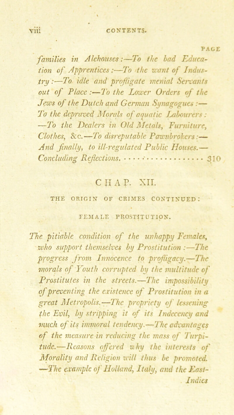 PAGE families in Alehouses:—To the had Educa- tion of Apprentices:—To the leant of Indus- try :—To idle and profligate menial Servants out of Place :—To the Lower Orders of the Jews of the Dutch and German Synagogues :— To the depraved Morals of aquatic Labourers: -—To the Dealers in Old dlletals, Furniture, Clothes, See.—To disreputable Pawnbrokers:— And finally, to ill-regulated Public Houses.— Concluding Refections. •••••' 310 c ii a p. xir. THE ORIGIN OF CRIMES CONTINUED: FEMALE PROSTITUTION. The. pitiable condition of the unhappy Females, who support themselves by Prostitution :—The progress from Innocence to profligacy.—The morals of Youth corrupted by the multitude of Prostitutes in the streets.—The impossibility of preventing the existence of Prostitution in a great Metropolis.—The propriety of lessening the Evil, by stripping it of its Indecency and much of its immoral tendency.—The advantages of the measure in reducing the mass of Turpi- tude.—Reasons offered rthy the interests of Morality and Religion will thus be promoted. —The example of Holland, Italy, and the East- Indies