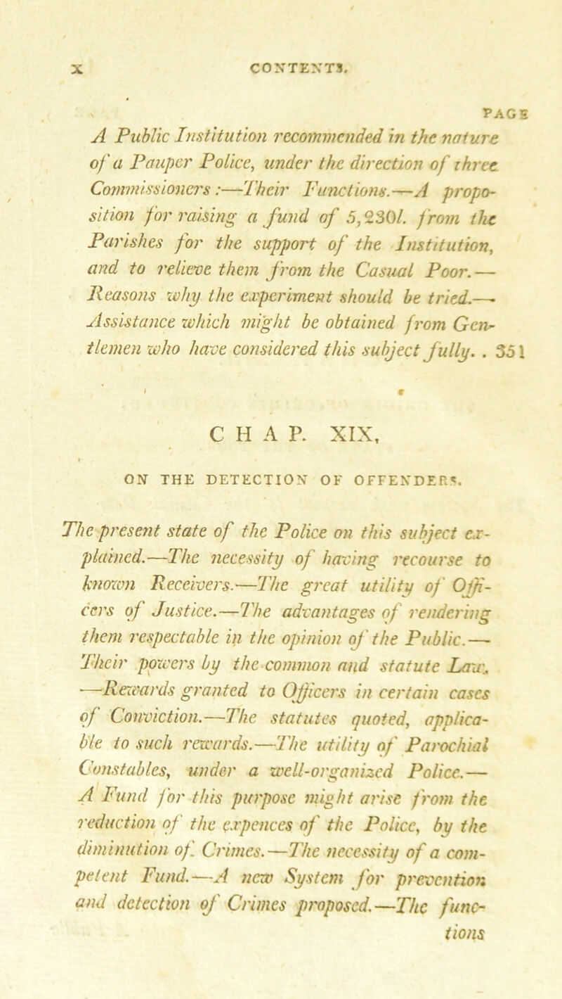 s TAGS A Public Institution recommended in the nature of a Pauper Police, under the direction of ihree. Commissioners:—Their Functions.—A propo- sition for raising a fund of .5,230/, f rom the Parishes for the support of the Institution, and to relieve them from the Casual Poor. — Reasons why the experiment should be tried.—- Assistance which might be obtained from Gcn~ tlemen who have considered this subject fully. . 35 \ • « 9 C H A P. XIX, • . * ON THE DETECTION OF OFFENDERS. The present state of the Police on this subject ex- plained.—The necessity of having recourse to knozvn Receivers.—The great utility of Offi- cers of Justice.—The advantages of rendering them respectable in the opinion of the Public.— Their powers by the common and statute Law. ■—Rewards granted to Officers in certain cases of Conviction.—The statutes quoted, applica- ble to such rewards.—The utility of Parochial Constables, under a well-organized Police.— A Fund for this purpose might arise from the reduction of the e.rpeaces of the Police, by the diminution of Crimes.—The necessity of a com- petent Fund.—A new System for prevention and detection of Crimes proposed.—The func- tions