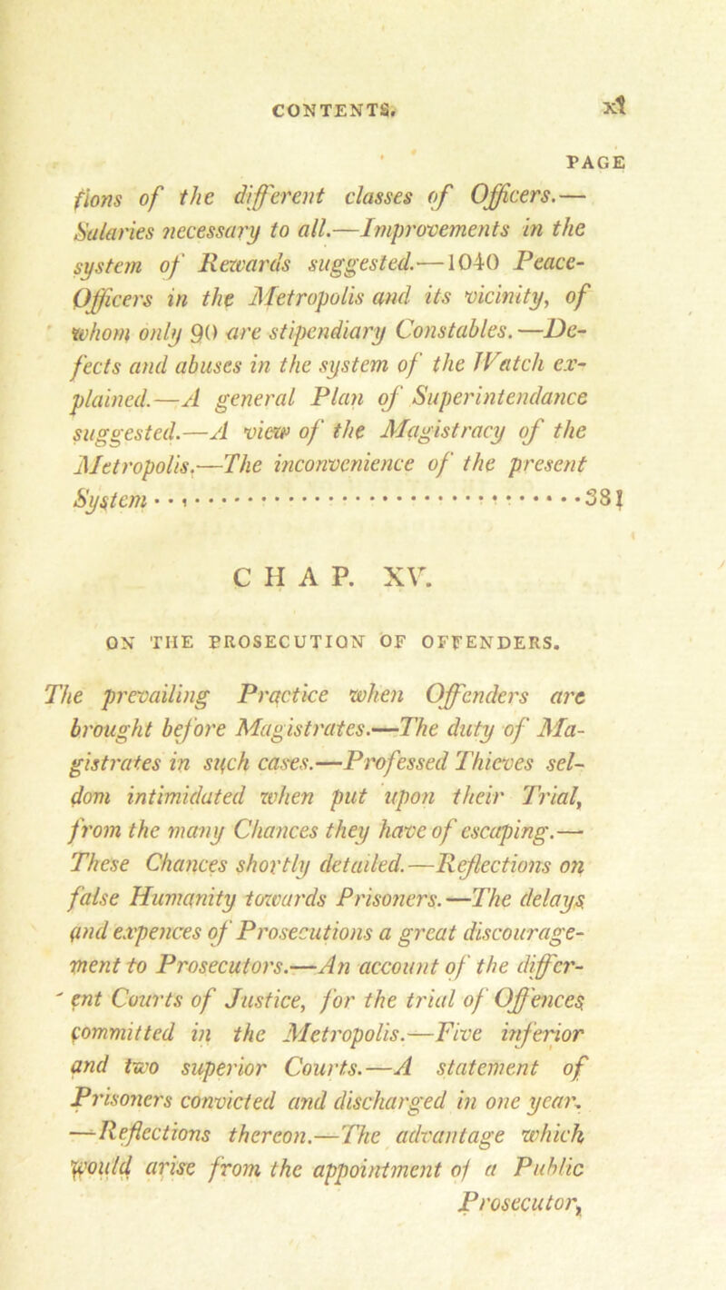 xt PAGE flons of the different classes of Officers.— Salaries necessary to all.—Improvements in the system of Rewards suggested.'—1040 Peace- Officers in the Metropolis and its vicinity, of whom only 90 are stipendiary Constables.—De- fects and abuses in the system of the IP(itch ex- plained.—A general Plan of Superintendance suggested.—A view of the Magistracy of the Metropolis.—The inconvenience of the present System • • i i * 38 \ C H A P. XV. ON THE PROSECUTION OF OFFENDERS. The prevailing Practice when Offenders are brought before Magistrates.—The duty of Ma- gistrates in such cases.—Professed Thieves sel- dom intimidated when put upon their Trial, from the many Chances they have of escaping.— These Chances shortly detailed.—Reflections on false Humanity towards Prisoners. —The delays and e.vpences of Prosecutions a great discourage- ment to Prosecutors.—An account of the differ- ' ent Courts of Justice, for the trial of Offences committed in the Metropolis.—Five inferior and two superior Courts.—A statement of Pi ’isoners convicted and discharged in one year. —Reflections thereon.—The advantage which ^outd arise from the appointment oj a Public Prosecutor^