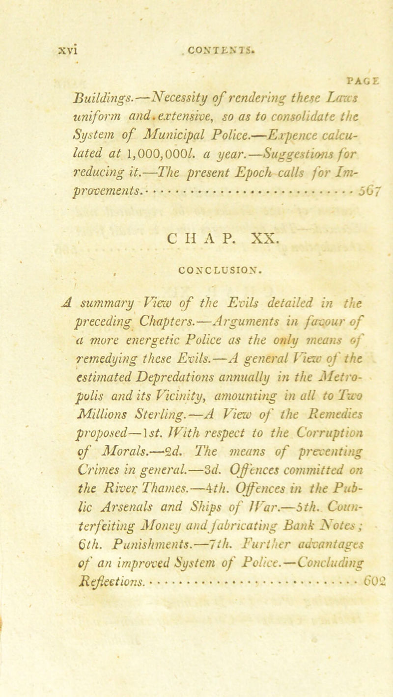 PAGE Buildings.—Necessity of rendering these Lares uniform and. extensive, so as to consolidate the System of Municipal Police.—Expence calcu- lated at 1,000,000/. a year.—Suggestions for reducing it.—The present Epoch calls for Im- provements. 0G7 C H A P. XX. , CONCLUSION. A summary View of the Evils detailed in the preceding Chapters.—Arguments in favour of a more energetic Police as the only means of remedying these Evils.—A general fieri' of the estimated Depredations annually in the Metro- v polls and its Vicinity, amounting in all to Two Millions Sterling.—A View of the Remedies proposed—1st. With respect to the Corruption of Morals.—2d. The means of presenting Crimes in general.—3d. Offences committed on the River Thames.—4th. Offences in the Pub- lic Arsenals and Ships of JVar.—5th. Coun- terfeiting Money andfabricating Bank Notes; 6th. Punishments.—1th. Further advantages of an improved System of Police.—Concluding Refections. 60'2