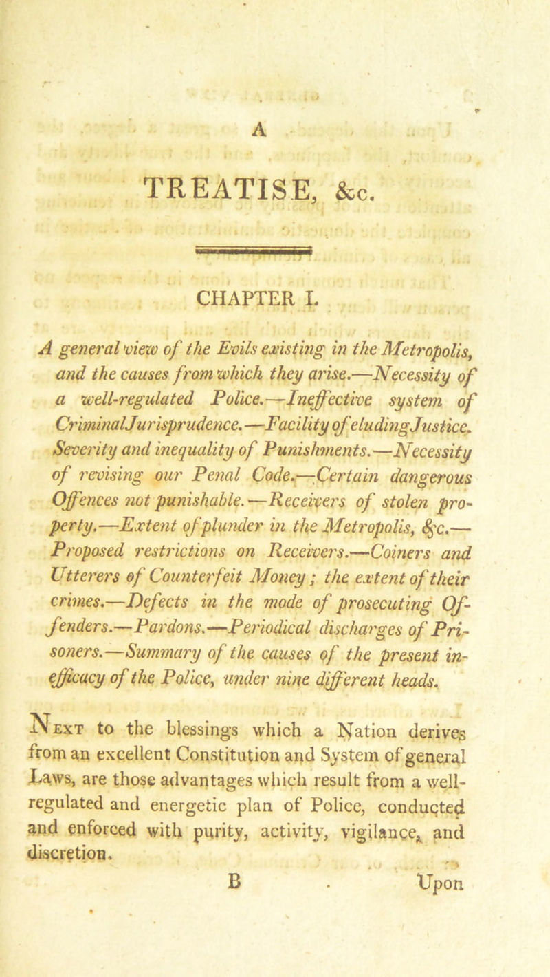 A TREATISE, &c. CHAPTER I. A general view of the Evils existing in the Metropolis, and the causes from which they arise.—Necessity of a well-regulated Police.—Ineffective system of CriminalJurisprudence. —Facility of eluding Justice. Severity and inequality of Punishments.—Necessity of revising our Penal Code.—Certain dangerous Offences not punishable.—Receivers of stolen pro- perty.—Extent of plunder in the Metropolis, §c.— Proposed restrictions on Receivers.—Coiners and Utterers of Counterfeit Money; the extent of their crimes.—Defects in the mode of prosecuting Of- fenders.—Pardons. —Periodical discharges of Pri- soners.—Summary of the causes of the present in- ejficacy of the Police, under nine different heads. ext to the blessings which a Nation derives from an excellent Constitution and System of general Laws, are those advantages which result from a well- regulated and energetic plan of Police, conducted and enforced with purity, activity, vigilance* and discretion. Upon B