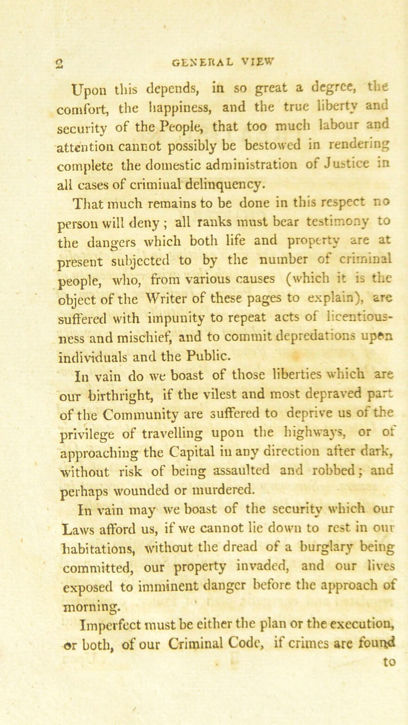 Upon this depends, in so great a degree, the comfort, the happiness, and the true liberty and security of the People, that too much labour and attention cannot possibly be bestowed in rendering complete the domestic administration of Justice in all cases of criminal delinquency. That much remains to be done in this respect no person will deny ; all ranks must bear testimony to the dangers which both life and property are at present subjected to by the number of criminal people, who, from various causes (which it is the object of the Writer of these pages to explain), are suffered with impunity to repeat acts of licentious- ness and mischief, and to commit depredations upen individuals and the Public. In vain do we boast of those liberties which are our birthright, if the vilest and most depraved part of the Community are suffered to deprive us of the privilege of travelling upon the highways, or of approaching the Capital in any direction after dark, without risk of being assaulted and robbed; and perhaps wounded or murdered. In vain may we boast of the security which our Laws afford us, if we cannot lie down to rest in out- habitations, without the dread of a burglary being committed, our property invaded, and our lives exposed to imminent danger before the approach of morning. Imperfect must be either the plan or the execution, or both, of our Criminal Code, if crimes are found