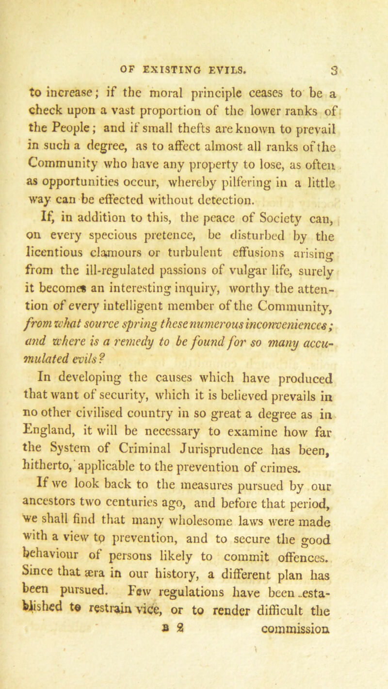 to increase; if the moral principle ceases to be a check upon a vast proportion of the lower ranks of the People; and if small thefts are known to prevail in such a degree, as to affect almost all ranks of the Community who have any property to lose, as often, as opportunities occur, whereby pilfering in a little way can be effected without detection. If, in addition to this, the peace of Society can, on every specious pretence, be disturbed by the licentious clamours or turbulent effusions arisina* from the ill-regulated passions of vulgar life, surely it become* an interesting inquiry, worthy the atten- tion of every intelligent member of the Community, from what source spring these numerous inconveniences ; and zchere is a remedy to be found for so many accu- mulated evils ? In developing the causes which have produced that want of security, which it is believed prevails in no other civilised country in so great a degree as in England, it will be necessary to examine how far the System of Criminal Jurisprudence has been, hitherto, applicable to the prevention of crimes. If we look back to the measures pursued by our ancestors two centuries ago, and before that period, we shall find that many wholesome laws were made with a view tp prevention, and to secure the good behaviour of persons likely to commit offences. Since that aera in our history, a different plan has been pursued. Few regulations have been ..esta- blished t© restrain vice, or to render difficult the b 2 commission \