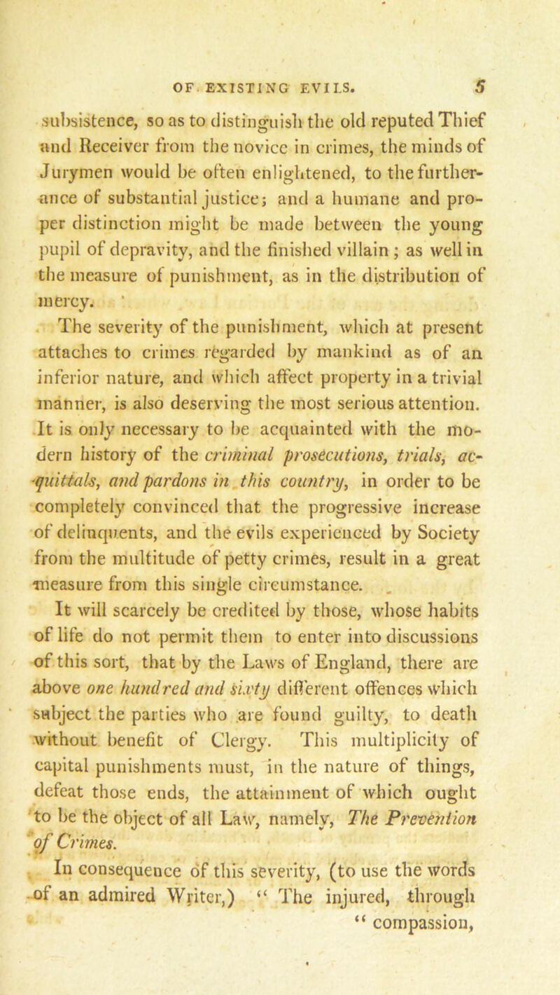 subsistence, so as to distinguish the old reputed Thief and Receiver from the novice in crimes, the minds of Jurymen would be often enlightened, to the further- ance of substantial justice; and a humane and pro- per distinction might be made between the young pupil of depravity, and the finished villain ; as well in the measure of punishment, as in the distribution of mercy. The severity of the punishment, which at present attaches to crimes regarded by mankind as of an inferior nature, and which affect property in a trivial manner, is also deserving the most serious attention. It is only necessary to be acquainted with the mo- dern history of the criminal prosecutions, trials, ac- quittals, and pardons in this country, in order to be completely convinced that the progressive increase of delinquents, and the evils experienced by Society from the multitude of petty crimes, result in a great measure from this single circumstance. It will scarcely be credited by those, whose habits of life do not permit them to enter into discussions of this sort, that by the Laws of England, there are above one hundred and sixty different offences which subject the parties who are found guilty, to death without benefit of Clergy. This multiplicity of capital punishments must, in the nature of things, defeat those ends, the attainment of which ought to be the object of all Law, namely, The Prevention of Crimes. In consequence of this severity, (to use the words ot an admired Writer,) “ The injured, through “ compassion,