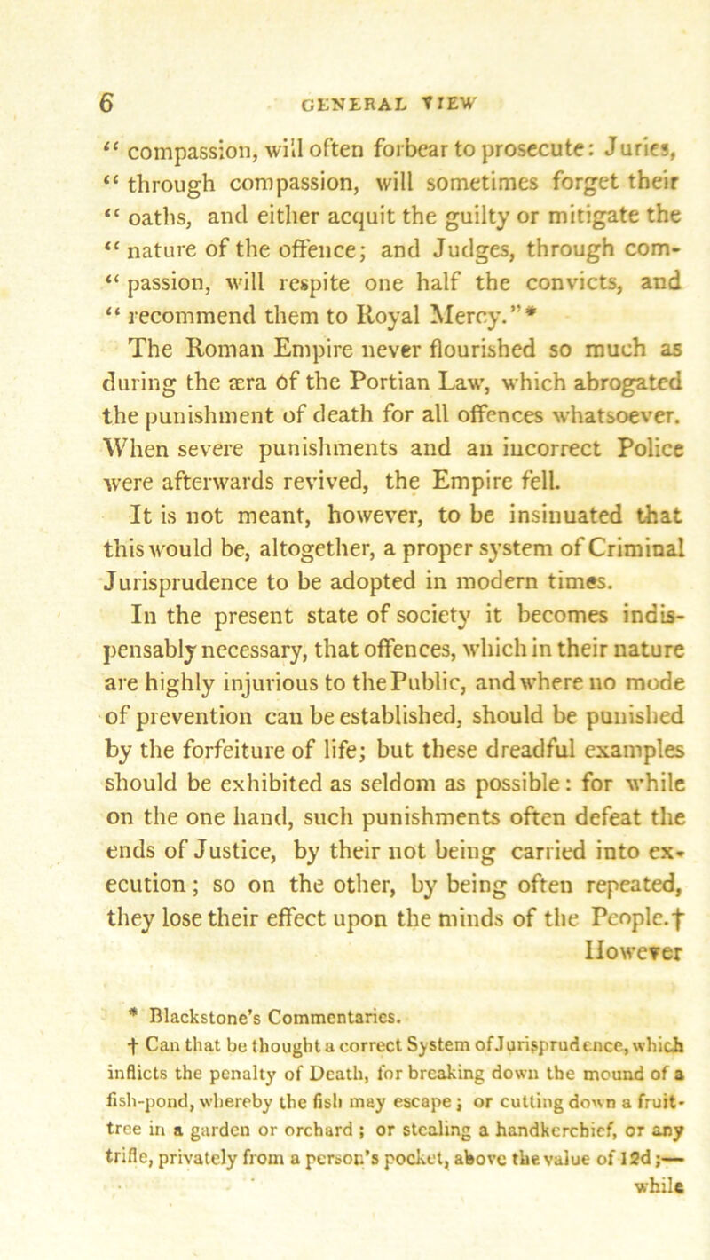 11 compassion, will often forbear to prosecute: Juries, “ through compassion, will sometimes forget their “ oaths, and either acquit the guilty or mitigate the “ nature of the offence; and Judges, through com- “ passion, will respite one half the convicts, and “ recommend them to Royal Mercy.”* The Roman Empire never flourished so much as during the tcra of the Portian Law, which abrogated the punishment of death for all offences whatsoever. When severe punishments and an incorrect Police were afterwards revived, the Empire fell. It is not meant, however, to be insinuated that this would be, altogether, a proper system of Criminal Jurisprudence to be adopted in modern times. In the present state of society it becomes indis- pensably necessary, that offences, which in their nature are highly injurious to the Public, and where no mode of prevention can be established, should be punished by the forfeiture of life; but these dreadful examples should be exhibited as seldom as possible: for while on the one hand, such punishments often defeat the ends of Justice, by their not being carried into ex- ecution ; so on the other, by being often repeated, they lose their effect upon the minds of the People, f However * Blackstone’s Commentaries. + Can that be thought a correct System ofJurisprudence, which inflicts the penalty of Death, for breaking down the mound of a fish-pond, whereby the fish may escape; or cutting down a fruit- tree in a garden or orchard ; or stealing a handkerchief, or any trifle, privately from a person’s pocket, above the value of 12d;— ■while