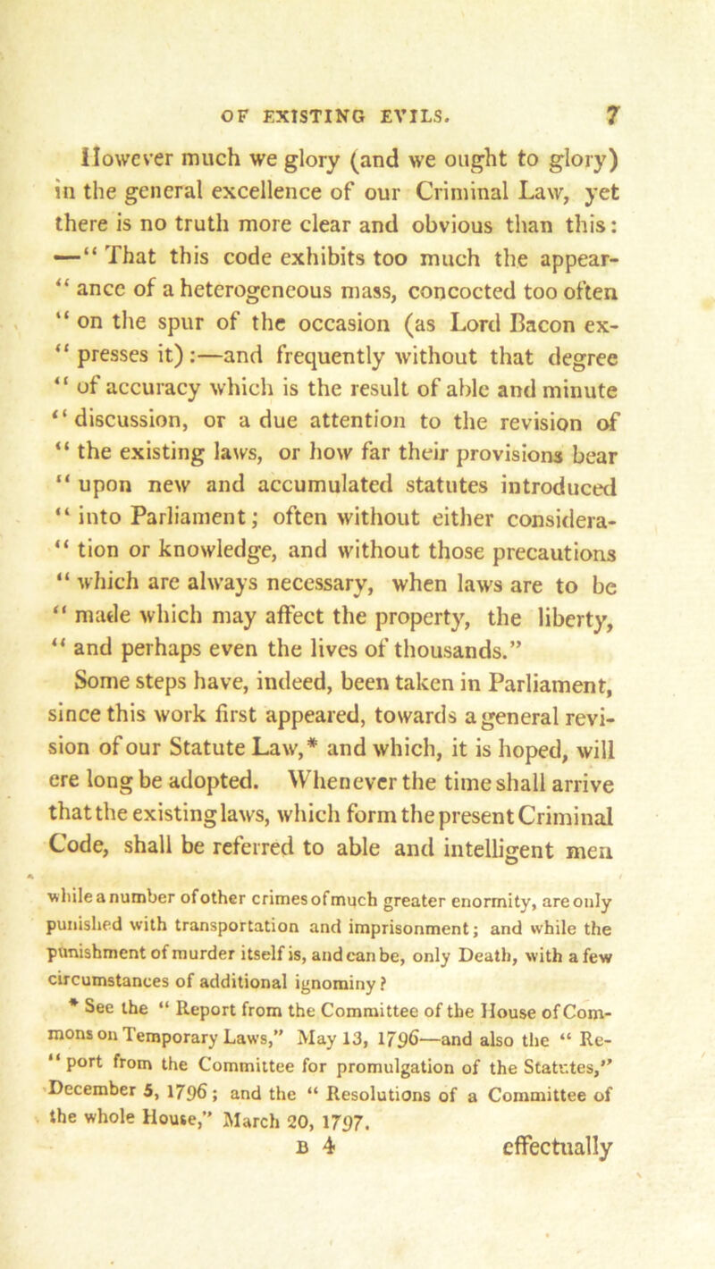 However much we glory (and we ought to glory) in the general excellence of our Criminal Law, yet there is no truth more clear and obvious than this: — “ That this code exhibits too much the appear- “ ance of a heterogeneous mass, concocted too often “ on the spur of the occasion (as Lord Bacon ex- “ presses it):—and frequently without that degree “ of accuracy which is the result of able and minute “discussion, or a due attention to the revision of “ the existing laws, or how far their provisions bear “ upon new and accumulated statutes introduced “ into Parliament; often without either considera- “ tion or knowledge, and without those precautions “ which are always necessary, when law's are to be “ made which may affect the property, the liberty, “ and perhaps even the lives of thousands.” Some steps have, indeed, been taken in Parliament, since this work first appeared, towards a general revi- sion of our Statute Law,* and which, it is hoped, will ere long be adopted. Whenever the time shall arrive that the existing laws, which form the present Criminal Code, shall be referred to able and intelligent men while a number of other crimes ofmuch greater enormity, are only punished with transportation and imprisonment; and while the punishment of murder itself is, and can be, only Death, with a few circumstances of additional ignominy ? * See the “ Report from the Committee of the Mouse of Com- mons on Temporary Laws,” May 13, 1796-—and also the “ Re- “ port from the Committee for promulgation of the Statutes,” December 5, 1796; and the “ Resolutions of a Committee of the whole House,” March 20, 1797. B 4 effectually