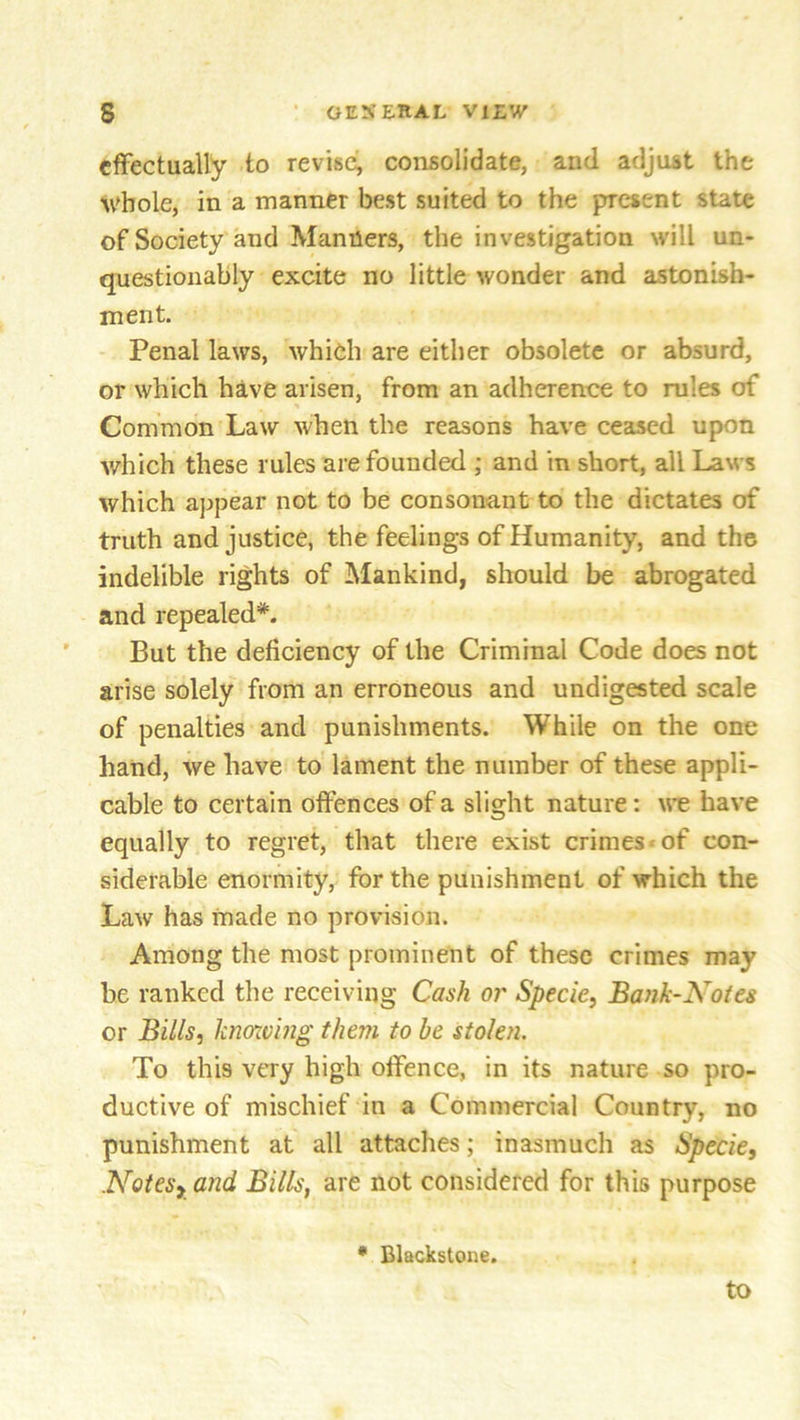 effectually to revise, consolidate, and adjust the whole, in a manner best suited to the present state of Society and Manners, the investigation will un- questionably excite no little wonder and astonish- ment. Penal laws, which are either obsolete or absurd, or which have arisen, from an adherence to rules erf Common Law when the reasons have ceased upon which these rules are founded ; and in short, all Laws which appear not to be consonant to the dictates of truth and justice, the feelings of Humanity, and the indelible rights of Mankind, should be abrogated and repealed*. But the deficiency of the Criminal Code does not arise solely from an erroneous and undigested scale of penalties and punishments. While on the one hand, we have to lament the number of these appli- cable to certain offences of a slight nature: we have equally to regret, that there exist crimes of con- siderable enormity, for the punishment of which the Law has made no provision. Among the most prominent of these crimes may be ranked the receiving Cash or Specie, Bank-Notes or Bills, knowing them to be stolen. To this very high offence, in its nature so pro- ductive of mischief in a Commercial Country, no punishment at all attaches; inasmuch as Specie, Notesy and Bills, are not considered for this purpose * Blackstone.