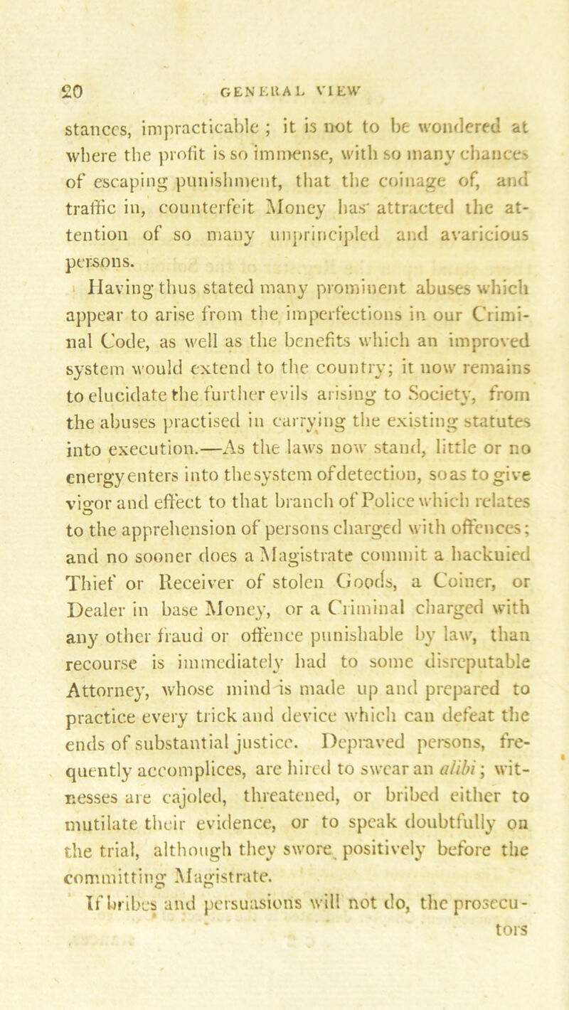 stances, impracticable ; it is not to be wondered at where the profit is so immense, with so many chances of escaping punishment, that the coinage of, and traffic in, counterfeit Money lias' attracted the at- tention of so many unprincipled and avaricious persons. Having thus stated many prominent abuses which appear to arise from the imperfections in our Crimi- nal Code, as well as the benefits which an improved system would extend to the country; it now remains to elucidate the further evils arising to Society, from the abuses practised in carrying the existing statutes into execution.—As the laws now stand, little or no energy enters into the system ofdetection, so as to give visor and effect to that branch of Police which relates to the apprehension of persons charged with offences; and no sooner does a Magistrate commit a hackuied Thief or Receiver of stolen Goods, a Coiner, or Dealer in base Money, or a Criminal charged with any other fraud or offence punishable by law, than recourse is immediately had to some disreputable Attorney, whose mind is made up and prepared to practice every trick and device which can defeat the ends of substantial justice. Depraved persons, fre- quently accomplices, are hired to swear an alibi; wit- nesses are cajoled, threatened, or bribed cither to mutilate their evidence, or to speak doubtfully on the trial, although they swore positively before the committing Magistrate. If bribes and persuasions will not do, the prosecu- tors