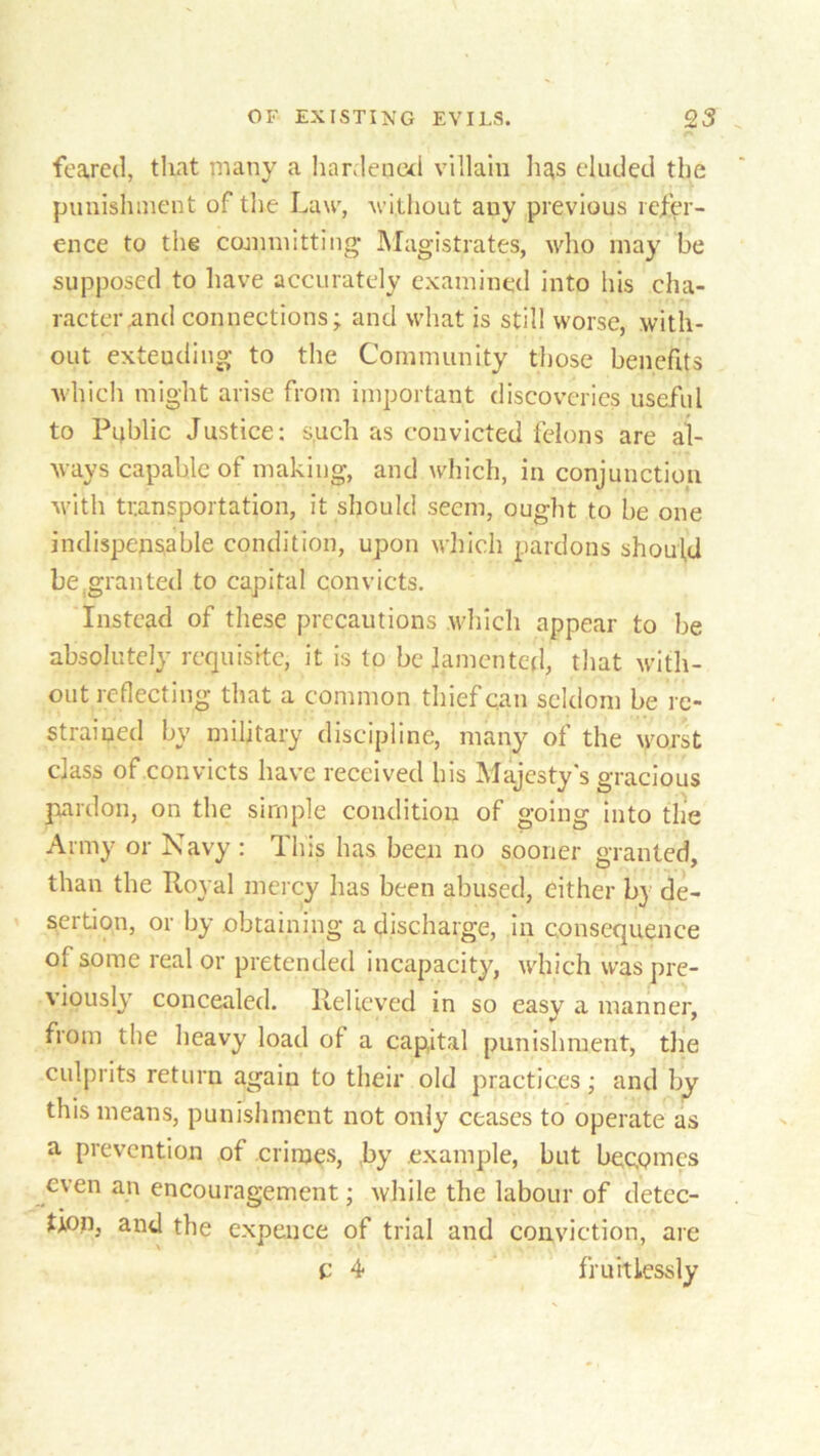 feared, that many a hardened villain has eluded the punishment of the Law, without any previous refer- ence to the committing Magistrates, who may be supposed to have accurately examined into his cha- racter .and connections - and what is still worse, with- out extending- to the Community those benefits which might arise from important discoveries useful to Public Justice: such as convicted felons are al- ways capable of making, and which, in conjunction with transportation, it should seem, ought to be one indispensable condition, upon which pardons should be,granted to capital convicts. Instead of these precautions which appear to be absolutely requisite, it is to be lamented, that with- out reflecting that a common thief can seldom be re- strained by military discipline, many of the worst class of convicts have received bis Majesty's gracious pardon, on the simple condition of going into the Army or Navy : This has been no sooner granted, than the Royal mercy has been abused, either by de- sertion, or by obtaining a discharge, in consequence of some real or pretended incapacity, which was pre- viously- concealed. Relieved in so easy a manner, from the heavy load of a capital punishment, the culprits return again to their old practices; and by this means, punishment not only ceases to operate as a prevention of crimes, ,by example, but becomes even an encouragement; while the labour of detec- tion, and the expence of trial and conviction, are c 4 fruitlessly