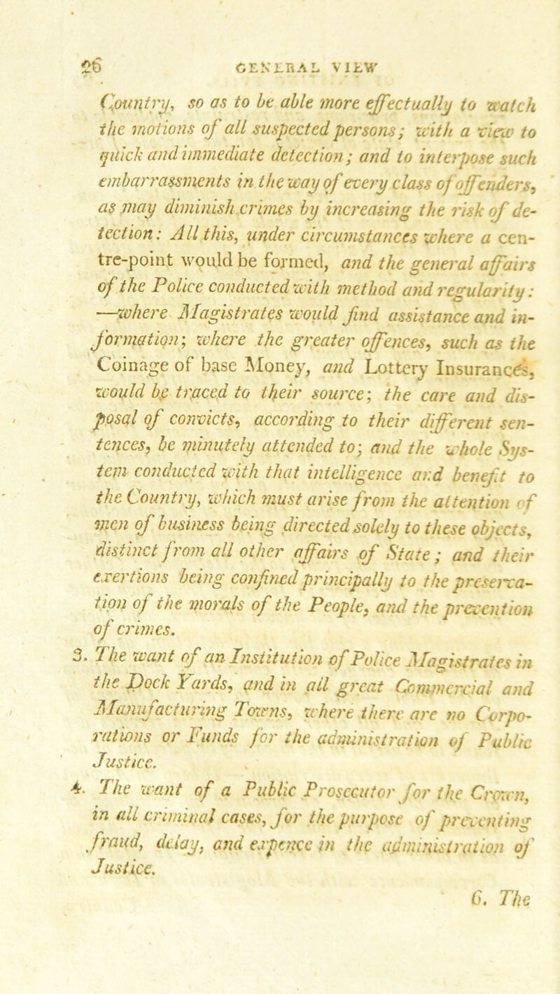 Country, so as to be able more effectually to natch the motions of all suspected persons; with a view to quick and immediate detection; and to interpose such embarrassments in the way of every class of offenders, as may diminish crimes by increasing the risk of de- tection: All this, under circumstances where a cen- tre-point would be formed, and the general affairs of the Police conducted with method and regularity: —where Magistrates would find assistance and in- formation; where the greater offences, such as the Coinage of base Honey, and Lottery Insurances. would he traced to their source; the care and dis- posal of convicts, according to their different sen- tences, be minutely attended to; and the whole Sys- tem conducted with that intelligence and beneft to the Country, which must arise from the attention of men of business being directed solely to these objects, distinct from all other affairs of State ; and their exertions being confined principally to the preserva- tion of the morals of the People. and the prevention of crimes. -J‘ The want oj an Institution of Police Magistrates in the Dock lards, and in ail great Commercial and Manufacturing Towns, where there arc no Corpo- rations or Funds for the administration of Public Justice. 4. The want of a Public Prosecutor for the Crown in all criminal cases, for the purpose of preventing fraud, delay, and expence in the administration of Justice. C. The