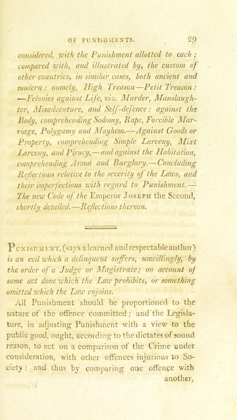 considered, with the Punishment allotted to each ; compared with, and illustrated by, the custom of other countries, in similar cases, both ancient and modern: namely, High Treason—Petit Treason : —Felonies against Life, viz. Murder, Manslaugh- ter, Misadventure, and Self-defence: against the Body, comprehending Sodomy, Pape, Forcible Mar- riage, Polygamy and Mayhem.—Against Goods or Property, comprehending Simple Larceny, Mixt Larceny, and Piracy, — and against the Habitation, comprehending Arson and Burglary.—Concluding Refections relative to the severity of the Laws, and their imperfections with regard to Punishment. — The new Code of the Emperor Joseph the Second, shortly detailed.—Refections thereon. Punishment, (says a learned and respectable author) is an evil ;which a delinquent suffers, unwillingly, by the order of a Judge or Magistrate; on account of some act done which the Law prohibits, or something omitted which the Law enjoins. All Punishment should be proportioned to the nature of the offence committed; and the Legisla- ture, in adjusting Punishment with a view to the public good, ought, according to the dictates of sound reason, to act on a comparison of the Crime under consideration, with other offences injurious to So- ciety : and thus by comparing one offence with another,