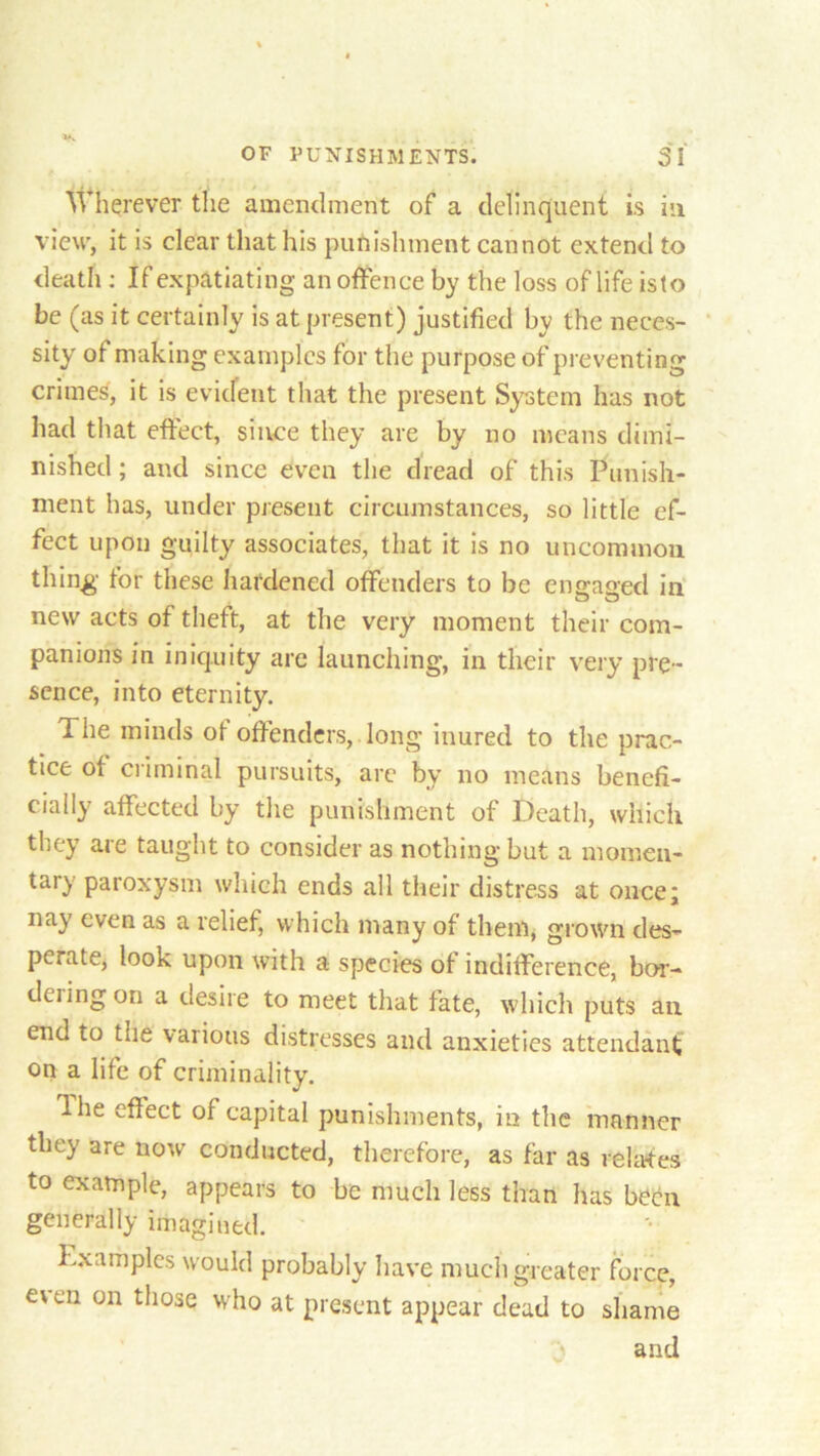 Wherever the amendment of a delinquent is in view, it is clear that his punishment cannot extend to death : If expatiating an offence by the loss of life islo be (as it certainly is at present) justified by the neces- sity of making examples for the purpose of preventing crimes, it is evident that the present System has not had that effect, sin.ce they are by no means dimi- nished ; and since even the dread of this Punish- ment has, under present circumstances, so little ef- fect upon guilty associates, that it is no uncommou thing for these hardened offenders to be eno-ao-ed in new acts of theft, at the very moment their com- panions in iniquity are launching, in their very pre- sence, into eternity. The minds of offenders, long inured to the prac- tice of criminal pursuits, are by no means benefi- cially affected by the punishment of Death, which they are taught to consider as nothing but a momen- tary paroxysm which ends all their distress at once; nay even as a relief, which many of them, grown des- perate, look upon with a species of indifference, bor- deiingon a desire to meet that fate, which puts an end to the various distresses and anxieties attendant on a life of criminality. Ihe effect of capital punishments, in the manner they are now conducted, therefore, as far as relates to example, appears to be much less than has been generally imagined. Examples would probably have much greater force, e\ en on those who at present appear dead to shame and