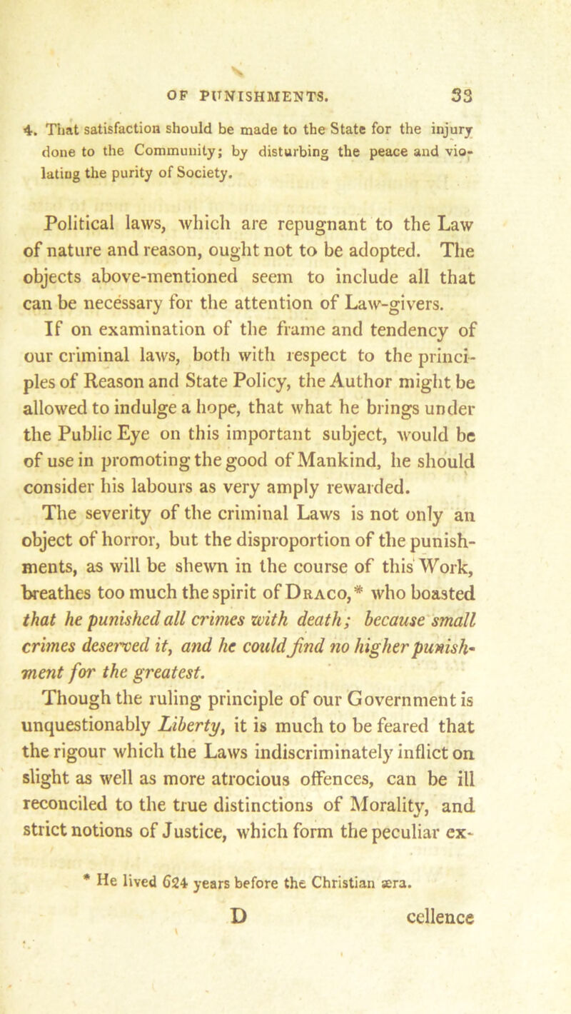 4. That satisfaction should be made to the State for the injury done to the Community; by disturbing the peace and vio- lating the purity of Society. Political laws, which are repugnant to the Law of nature and reason, ought not to be adopted. The objects above-mentioned seem to include all that can be necessary for the attention of Law-givers. If on examination of the frame and tendency of our criminal laws, both with respect to the princi- ples of Reason and State Policy, the Author might be allowed to indulge a hope, that what he brings under the Public Eye on this important subject, would be of use in promoting the good of Mankind, he should consider his labours as very amply rewarded. The severity of the criminal Laws is not only an object of horror, but the disproportion of the punish- ments, as will be shewn in the course of this Work, breathes too much the spirit of Draco,* who boasted that he punished all crimes with death; because small crimes deserved it, and he could Jind no higher punish* went for the greatest. Though the ruling principle of our Government is unquestionably Liberty, it is much to be feared that the rigour which the Laws indiscriminately inflict on slight as well as more atrocious offences, can be ill reconciled to the true distinctions of Morality, and strict notions of Justice, which form the peculiar ex- * He lived 624 years before the Christian sera. D cellence