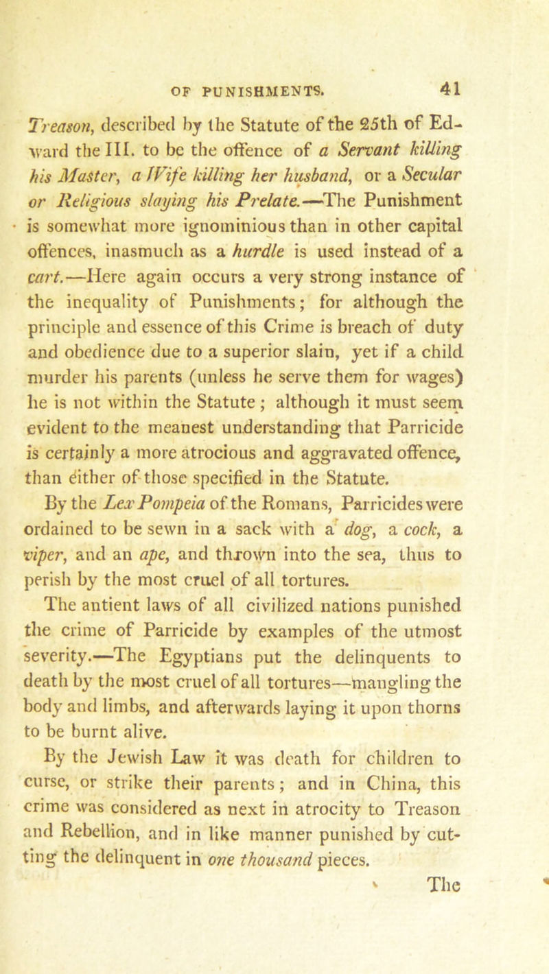 Treason, described by the Statute of the 25th of Ed- ward the III. to be the offence of a Servant killing his Master, a Wife killing her husband, or a Secular or Religious slaying his Prelate.—The Punishment ■ is somewhat more ignominious than in other capital offences, inasmuch as a hurdle is used instead of a cart.—Here again occurs a very strong instance of the inequality of Punishments; for although the principle and essence of this Crime is breach of duty and obedience due to a superior slain, yet if a child murder his parents (unless he serve them for wages') he is not within the Statute; although it must seem evident to the meanest understanding that Parricide is certainly a more atrocious and aggravated offence, than dither of those specified in the Statute. By the Lex Pompeia of the Romans, Parricides were ordained to be sewn in a sack with a dog, a cock, a viper, and an ape, and thrown into the sea, thus to perish by the most cruel of all tortures. The antient laws of all civilized nations punished the crime of Parricide by examples of the utmost severity.—The Egyptians put the delinquents to death by the most cruel of all tortures—mangling the body and limbs, and afterwards laying it upon thorns to be burnt alive. By the Jewish Law it was death for children to curse, or strike their parents; and in China, this crime was considered as next in atrocity to Treason and Rebellion, and in like manner punished by cut- ting the delinquent in one thousand pieces. V The