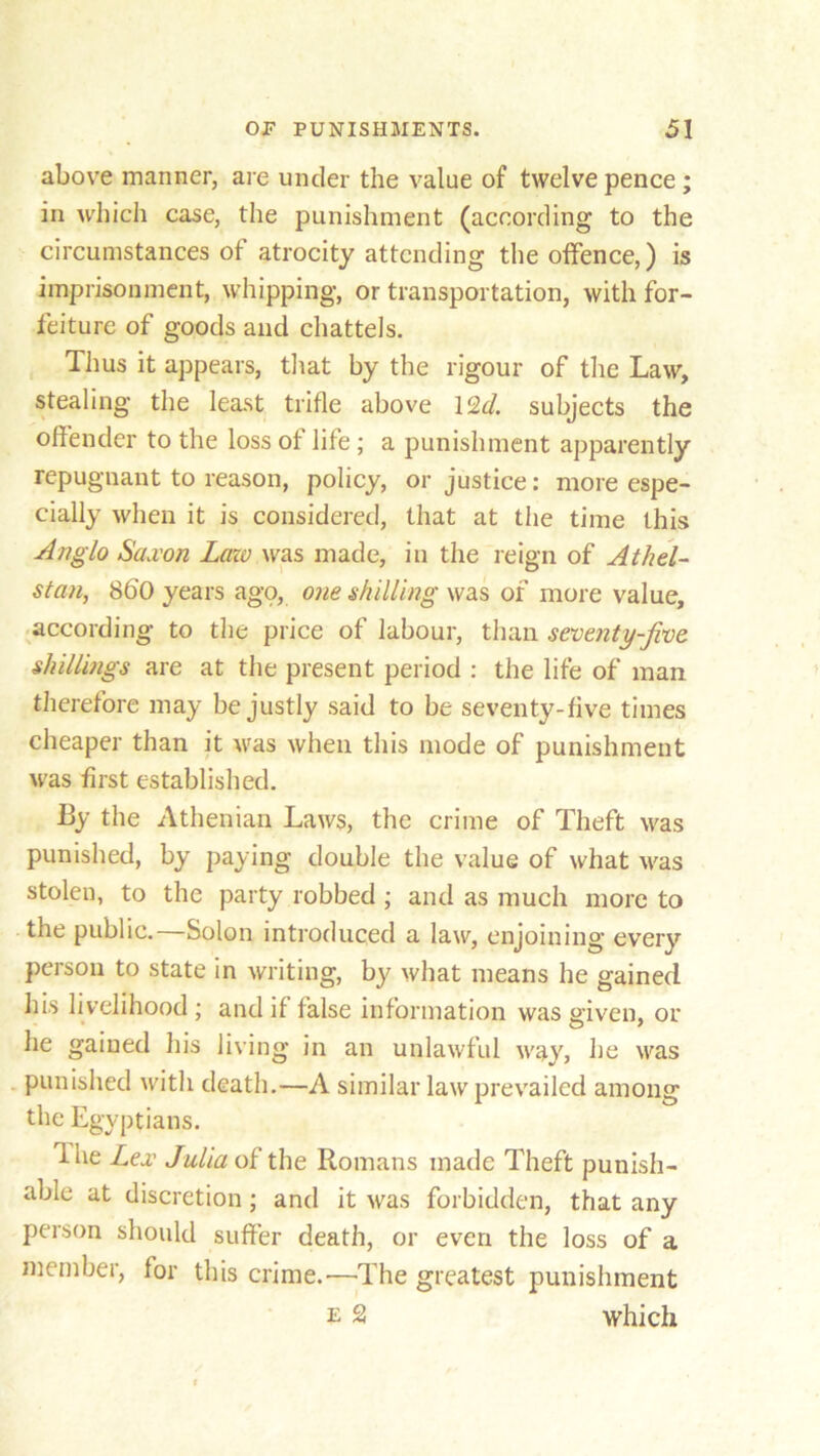 above manner, are under the value of twelve pence ; in which case, the punishment (according to the circumstances of atrocity attending the offence,) is imprisonment, whipping, or transportation, with for- feiture of goods and chattels. Thus it appears, that by the rigour of the Law, stealing the least trifle above 12d. subjects the offender to the loss of life ; a punishment apparently repugnant to reason, policy, or justice: more espe- cially when it is considered, that at the time this Anglo Saxon Lazo was made, in the reign of Athel- stan, 8bO years ago, one shilling was of more value, according to the price of labour, than seventy-five shillings are at the present period : the life of man therefore may be justly said to be seventy-five times cheaper than it was when this mode of punishment was first established. By the Athenian Laws, the crime of Theft was punished, by paying double the value of what was stolen, to the party robbed ; and as much more to the public.—Solon introduced a law, enjoining every person to state in writing, by what means he gained his livelihood ; and if false information was given, or he gained his living in an unlawful way, he was punished with death.—A similar law prevailed among the Egyptians. Ihe Lex Julia of the Romans made Theft punish- able at discretion; and it was forbidden, that any person should suffer death, or even the loss of a member, for this crime.—The greatest punishment e 2 which