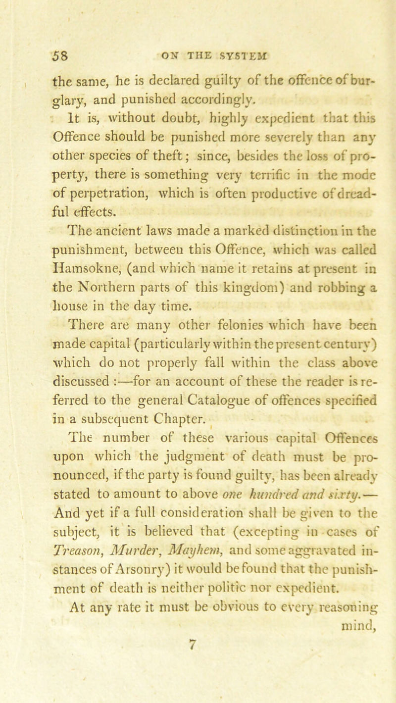 the same, he is declared guilty of the offence of bur- glary, and punished accordingly. It is, without doubt, highly expedient that this Offence should be punished more severely than any other species of theft; since, besides the loss of pro- perty, there is something very terrific in the mode of perpetration, which is often productive of dread- ful effects. The ancient laws made a marked distinction in the punishment, between this Offence, which was called Hamsokne, (and which name it retains at present in the Northern parts of this kingdom) and robbing a house in the day time. There are many other felonies which have been made capital (particularly within the present century) which do not properly fall within the class above discussed :—for an account of these the reader is re- ferred to the general Catalogue of offences specified in a subsequent Chapter. The number of these various capital Offences upon which the judgment of death must be pro- nounced, if the party is found guilty, has been already stated to amount to above one hundred and sixty.— And yet if a full consideration shall be given to the subject, it is believed that (excepting in cases of Treason, Murder, Mayhem, and some aggravated in- stances of Arsonry) it would be found that the punish- ment of death is neither politic nor expedient. At any rate it must be obvious to every reasoning mind, 7