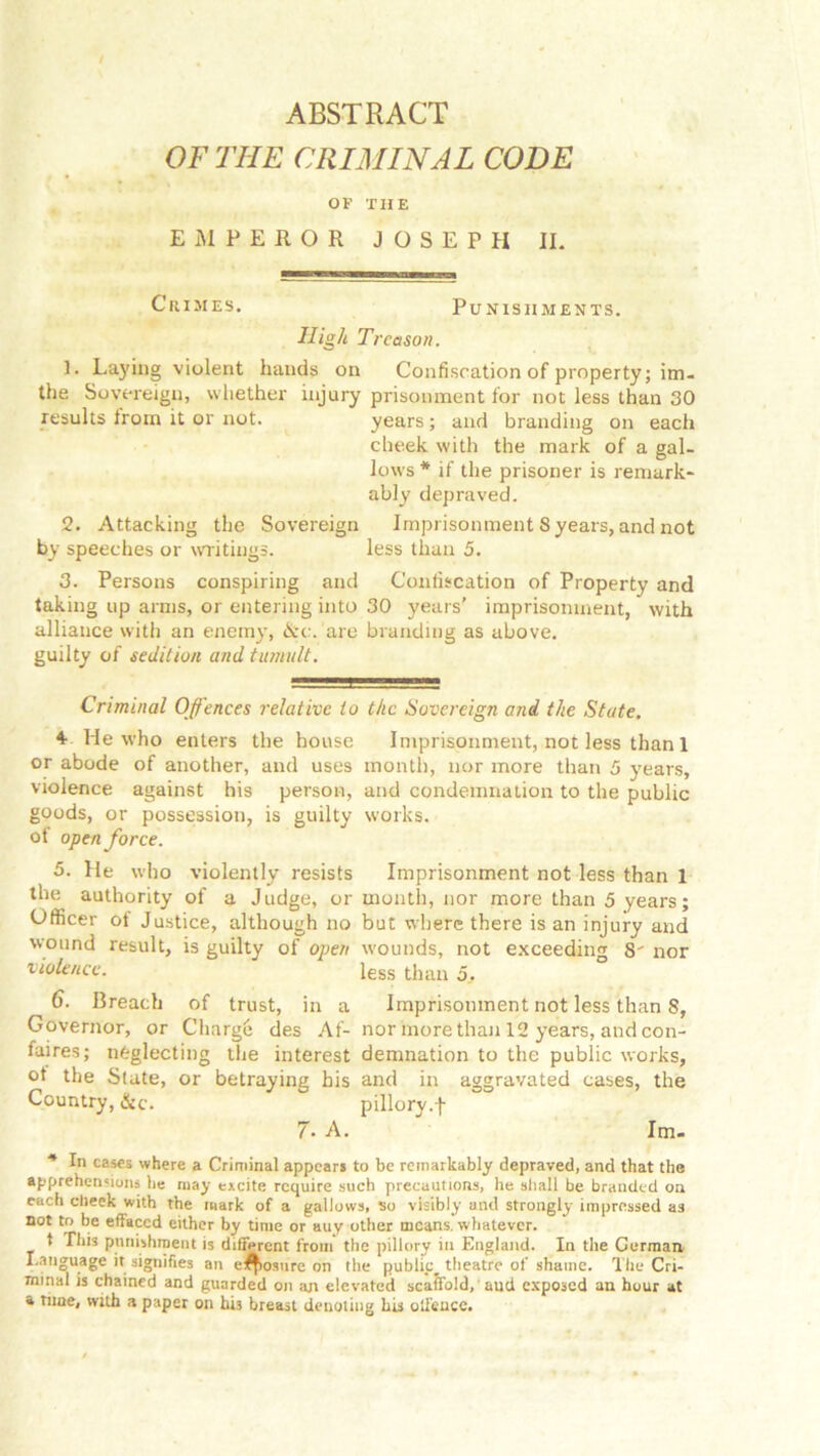 OF THE CRIMINAL CODE OF THE EMPEROR JOSEPH II. Crimes. Punishments. High Treason. 1. Laying violent hands on Confiscation of property; im- the Sovereign, whether injury prisonment for not less than 30 results Irom it or not. years ; and branding on each cheek with the mark of a gal- lows * if the prisoner is remark- ably depraved. 2. Attacking the Sovereign Imprisonment 8 years, and not by speeches or writings. less than 5. 3. Persons conspiring and Confiscation of Property and taking up arms, or entering into 30 years' imprisonment, with alliance with an enemy, &c. are branding as above. guilty of sedition and tumult. Criminal Offences relative to the Sovereign and the State. 4. He who enters the house Imprisonment, not less than 1 or abode of another, and uses month, nor more than 5 years, violence against his person, and condemnation to the public goods, or possession, is guilty works. of open force. 5. He who violently resists Imprisonment not less than 1 the authority of a Judge, or month, nor more than 5 years; Officer of Justice, although no but where there is an injury and wound result, is guilty of open wounds, not exceeding S' nor violence. less than d, 6. Breach of trust, in a Imprisonment not less than S, Governor, or Charge des Af- nor more than 12 years, and con- fuires; neglecting the interest demnation to the public works, ot the Slate, or betraying his and in aggravated cases, the Country, &c. pillory.f 7. A.  Im- * In cases where a Criminal appears to be remarkably depraved, and that the apprehensions lie may excite require such precautions, he shall be branded on each clieek with the mark of a gallows, so visibly and strongly impressed as not to be effaced either by time or auy other means, whatever. t This punishment is different from the pillory in England. In the German Language it signifies an closure on the public^ theatre of shainc. The Cri- minal is chained and guarded on an elevated scaffold, aud exposed an hour at a time, with a paper on his breast denoting his olfeuce.