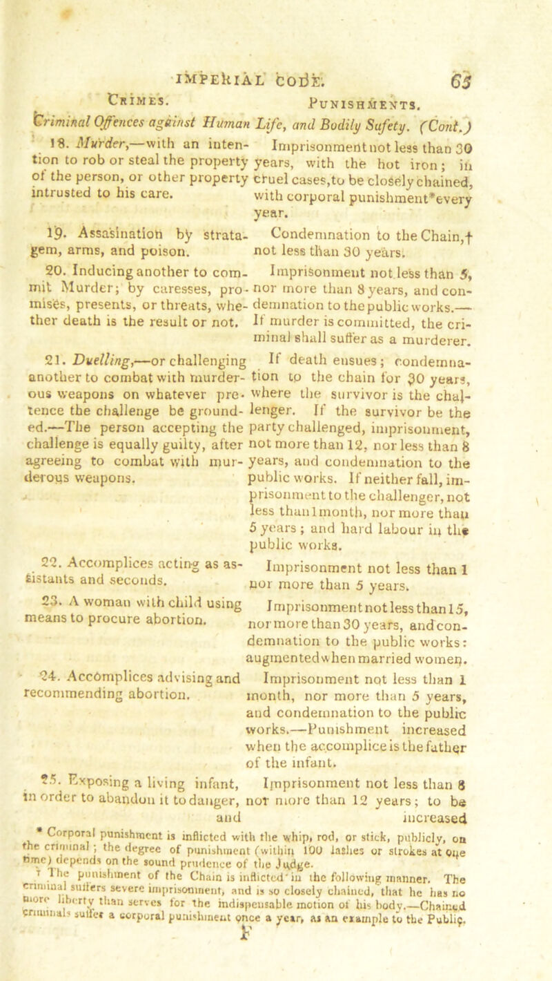 Crimes. Punish mexts. Criminal Offences against Human Life, and Bodily Safety. (Coni.) iS. Murder, with an inten- Imprisonmentnotless than 30 tion to rob or steal the property years, with the hot iron ; in ot the person, or other property cruel cases,to be closely chained, intrusted to his care. with corporal punishment*every year. Ij9- Assa'sinatiott by strata- Condemnation to the Chain,f gem, arms, and poison. not less than 30 years. 20. Inducing another to com- Imprisonment not less than 5, mit Murder; by caresses, pro-nor more than 8years, and con- mis'es, presents, or threats, whe- demnation to thepublic works.— ther death is the result or not. If murder is committed, the cri- minal shall suffer as a murderer. 2\. Duelling,—or challenging If death ensues ; condernna- anot'uer to combat with murder- tion tp the chain for $0 years, ous weapons on whatever pre- where the survivor is the chaj- tence the challenge be ground- lenger. If the survivor be the ed.—-The person accepting the party challenged, imprisonment, challenge is equally guilty, after not more than 12, nor less than 8 agreeing to combat with mur- years, and condemnation to the derous weapons. public works. If neither fall, im- prisonment to the challenger, not less than 1 month, nor more than 5 years ; and hard labour ip the public works. 22. Accomplices acting as as- Imprisonment not less than 1 Sistauts and seconds. nor more than 5 years. 2->. A woman with child using Imprisonment not less than 15, means to procure abortion. normore than 30 years, andcon- demnation to the public works: augmented when married womep. 24. Accomplices advising and Imprisonment not less than 1 recommending abortion. month, nor more than 5 years, and condemnation to the public works.—Punishment increased when the accomplice is the father of the infant. Exposing a living infant, Imprisonment not less than 8 in order to abandon it to danger, nor more than 12 years; to be and increased Corporal punishment is inflicted with the vyhip# rod, or stick, publicly, on the criminal; the degree of punishment (within 100 lashes or strokes at one tune) depends on the sound prudence of the Judge. 7 The punishment of the Chain is inflicted'iu the following manner. The criminal suliers severe imprisonment, and is so closely chained, that he has no more liberty than serves tor the indispensable motion of his body.—Chained Criminal* sutler a corporal punishment price a year, as an example to the Puhlif.