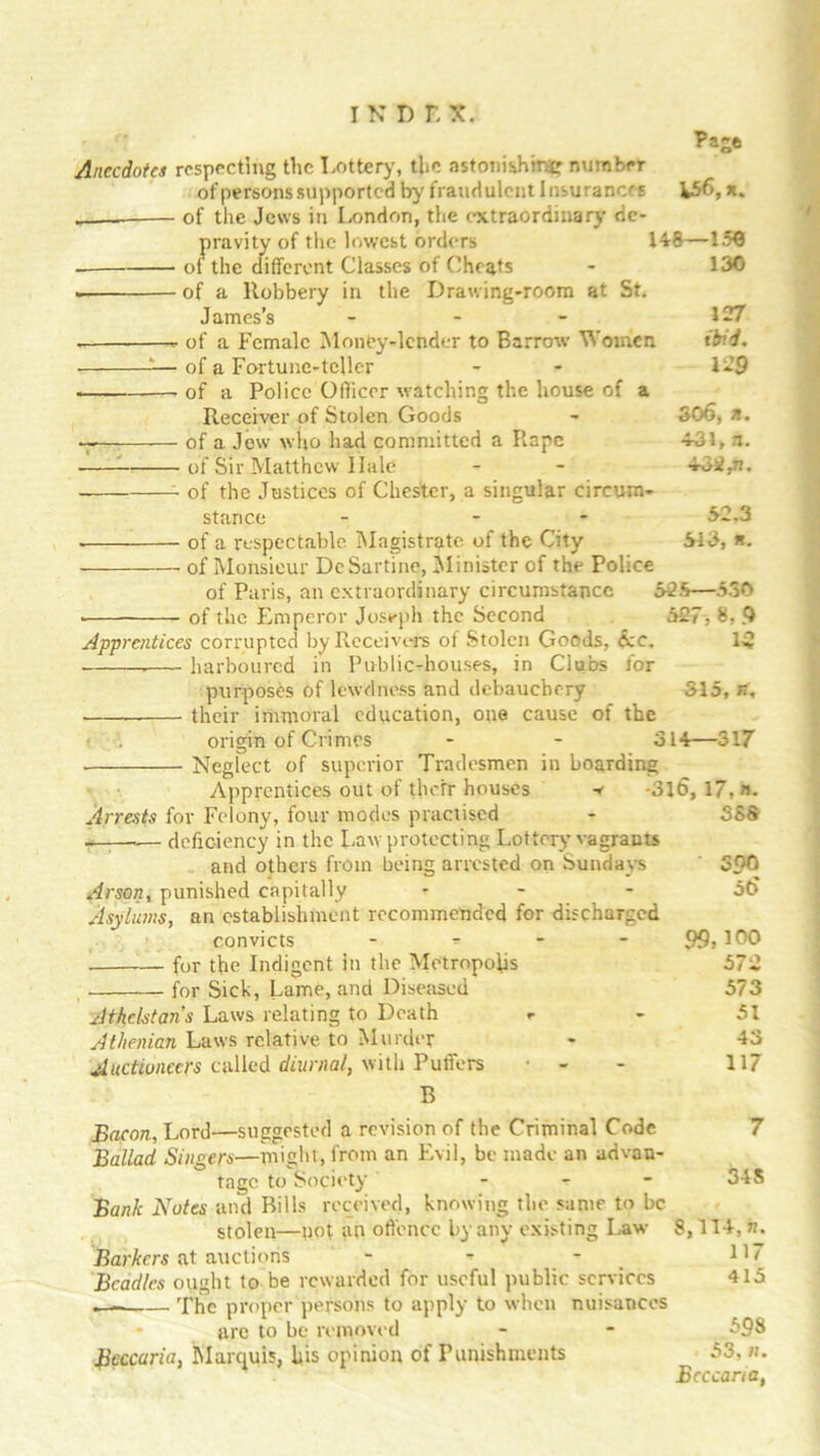 Pajft Anecdote,i respecting the Lottery, the astonishing number of persons supported by fraudulent Insurances h56, n. of the Jews in London, the extraordinary de- pravity of the lowest orders 148—150 ol the different Classes of Cheats - 130 . of a Robbery in the Drawing-room at St. James’s - - - 127 of a Female Money-lender to Barrow Women ibid. — of a Fortune-teller - - 129 . of a Police Officer watching the house of a Receiver of Stolen Goods - S06, n. of a Jew who had committed a Rape 4-31, a. of Sir Matthew Hale - - 432,n. of the Justices of Chester, a singular circum- stance - - £2,3 of a respectable Magistrate of the City 513, *. of Monsieur DeSartine, Minister of the Police of Paris, an extraordinary circumstance 525—530 of the Emperor Joseph the Second 527, 8, 9 Apprentices corrupted by Receivers of Stolen Goods, Sec. 15 harboured in Public-houses, in Clubs for purposes of lewdness and debauchery 315, n, ■ their immoral education, one cause of the < origin of Crimes - - 314—317 Neglect of superior Tradesmen in boarding Apprentices out of their houses ^ -316, 17, n. Arrests for Felony, four modes practised - 388 ——.— deficiency in the Law protecting Lottery vagrants and others from being arrested on Sundays ' 5£>0 Arson, punished capitally - - - 5t> Asylums, an establishment recommended for discharged convicts - 99,100 for the Indigent in the Metropolis 572 for Sick, Lame, and Diseased 573 Athelstans Laws relating to Death - - 51 Athenian Laws relative to Murder - 43 Auctioneers called diurnal, with Puffers - 117 B Bacon, Lord—suggested a revision of the Criminal Code Ballad Singers—might, from an Evil, be made an advan- tage to Society - - - Bank Notes and Bills received, knowing the same to be stolen—not an offence by any existing Law Barkers at auctions - - - Beadles ought to be rewarded for useful public services . The proper persons to apply to when nuisances are to be removed Bcccuria, Marquis, his opinion of Punishments 7 34S 8,114, n. 117 415 598 53, n. Bcccaria,
