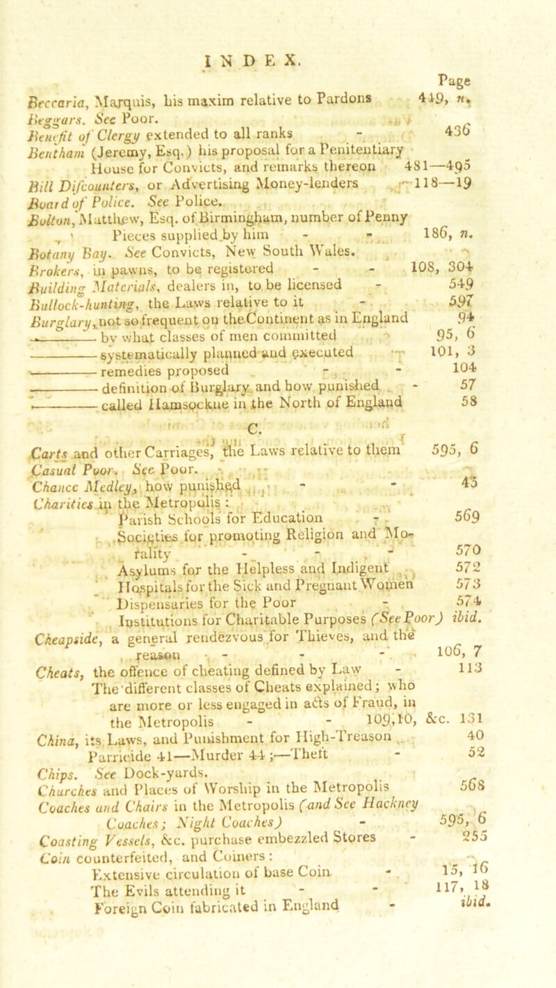 Page 419, n. 43 6 Bt'ccaria, Marquis, Lis maxim relative to Pardons Beggars. See Poor. Benefit of Clergy extended to all ranks Bentham (Jeremy, Esq.) his proposal for a Penitentiary House fur Convicts, and remarks thereon 481—4q5 Bill Difcountcrs, or Advertising Money-lenders ,-118—19 Boar d of Police. Sec Police. Bolton,Matthew, Esq. of Birmingham, number of Penny « Pieces supplied by him - - 186, n. Botany Bay. See Convicts, New South Wales. Brokers, in pawns, to be registered - - 108, 304 Building Materials, dealers in, to be licensed Bullock-hunting, the Lews relative to it Burglary, uot so frequent on theContment as in England _ 1_ bv what classes of men committed systematically planned and executed •- remedies proposed • definition of Burglary and how, punished i called IlamsQckne in the North of England Carts and other Carriages* tlie Laws relative to them Casual Poor. Sec- Poor. Chance Medley, how puni^hqd Charities in the Metropolis : Parish Schools for Education Societies for promoting Religion and Mo- rality - Asylums for the Helpless and Indigent Hospitals for the Sick and Pregnant Women Dispensaries for the Poor - Institutions for Charitable Purposes (SeePoor) ibid Cheapside, a general rendezvous for Thieves, and the , . peason - - - 7 Cheats, the offence of cheating defined by Law The different classes of Cheats explained; who arc more or less engaged in ads ol Fraud, in the Metropolis - - 109,10, &c. China, its. Laws, and Punishment for High-Treason Parricide 41—-Murder 44 Theft Chips. See Dock-yards. Churches and Places of Worship in the Metropolis Coaches and Chairs in the Metropolis (and Sec Hackney Coaches; Night Coaches) Coasting Vessels, &c. purchase embezzled Stores Coin counterfeited, and Coiners : Extensive circulation of base Coin The Evils attending it - Foreign Coin fabricated in England C. a ifi 349 597 94 95, 6 101, 3 104 57 58 595, 6 4'5 569 570 572 573 574 113 131 40 52 56 8 595, 6 255 15, 16 117, 13 ibid.