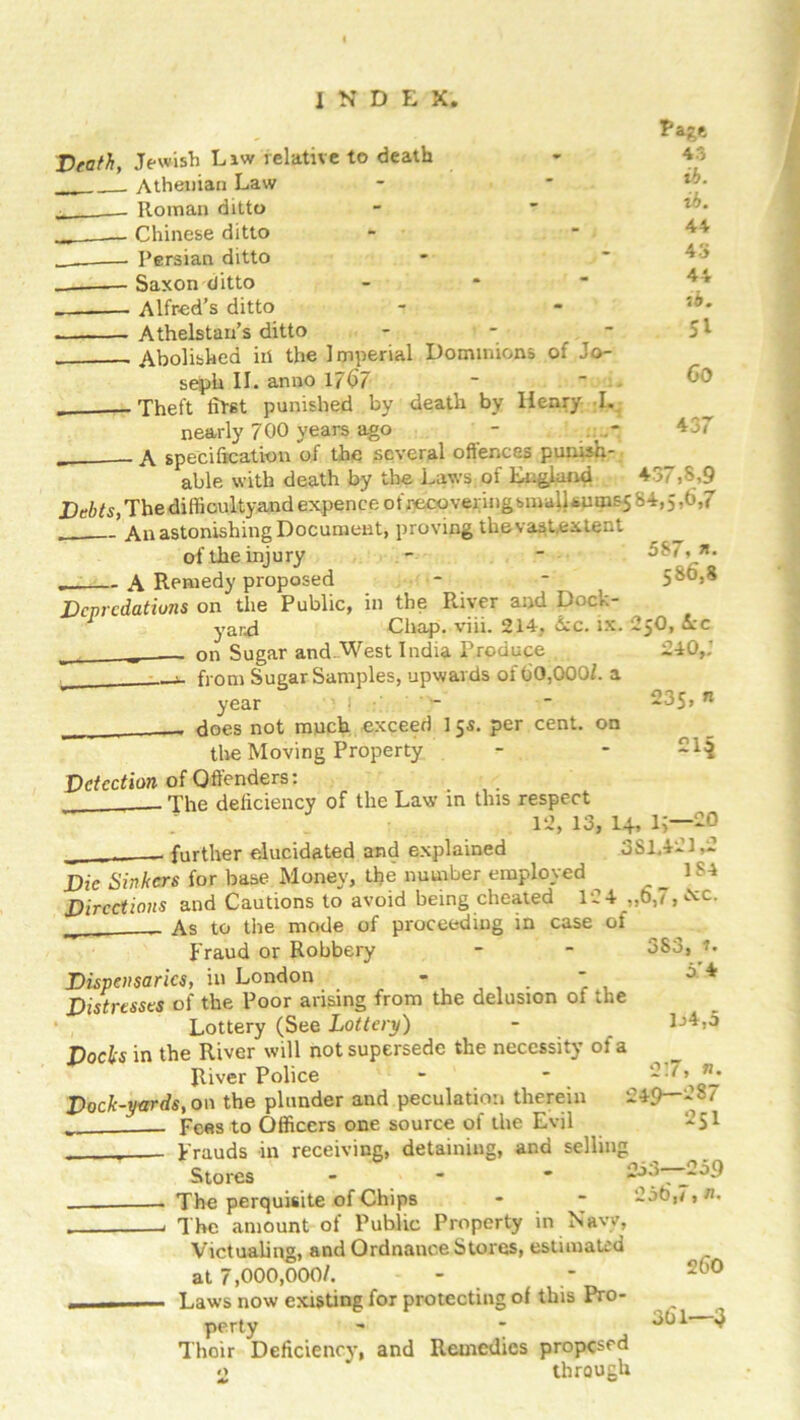 Death, Jewish Liw relative to death Athenian Law Roman ditto Chinese ditto Persian ditto . Saxon ditto Alfred’s ditto Athelstan’s ditto - Abolished id the Imperial Dominions of Jo- seph II. anno 1767 . Theft lifst punished by death by Henry I. nearly 700 years ago - a specification of the several oflences punish- able with death by the Laws of England 437,8,9 jDe6^,Thediffioultyand expence ofrecoveringsnialUums5 84,5-0,7 ’ An astonishing Document, proving the vast,extent ■age 4o ib. ib. 44 43 44 ib. 51 Co 437 5S7, *• 586,8 25O, Ac 240,; 235, n of the injury „ A Remedy proposed Depredations on the Public, in the River and Dock- yard Chap. viii. 214, Ac. ix. „ ---- on Sugar and.West India Produce — from Sugar Samples, upwards of 60,000/. a year ' f does not much exceed 15s. per cent, on the Moving Property Detection of Offenders: ^ The deficiency of the Law in this respect 12, 13, 14, L—20 -- further elucidated and explained 381,421.2 Die Sinkers for base Money, the number employed 1 S4 Directions and Cautions to avoid being cheated 124 ,,0,7, &c. _ As to the mode of proceeding in case of Fraud or Robbery - - 383, r. Dispensaries, in London - - 5 * 1j4,5 Distresses of the Poor arising from the delusion of the Lottery (See Lottery) Docks in the River will not supersede the necessity of a River Police - • - Dock-yards,on the plunder and peculation therein 249—28/ Fees to Officers one source of the Evil 251 . Frauds in receiving, detaining, and selling Stores - 2j3— The perquisite of Chips - - 25b,7, n, . The amount of Public Property in Navy, Victualing, and Ordnance Stores, estimated at 7,000,000/. - — Laws now existing for protecting ot this Pro- perty - * Thoir Deficiency, and Remedies proposed 2 through 260 361—3