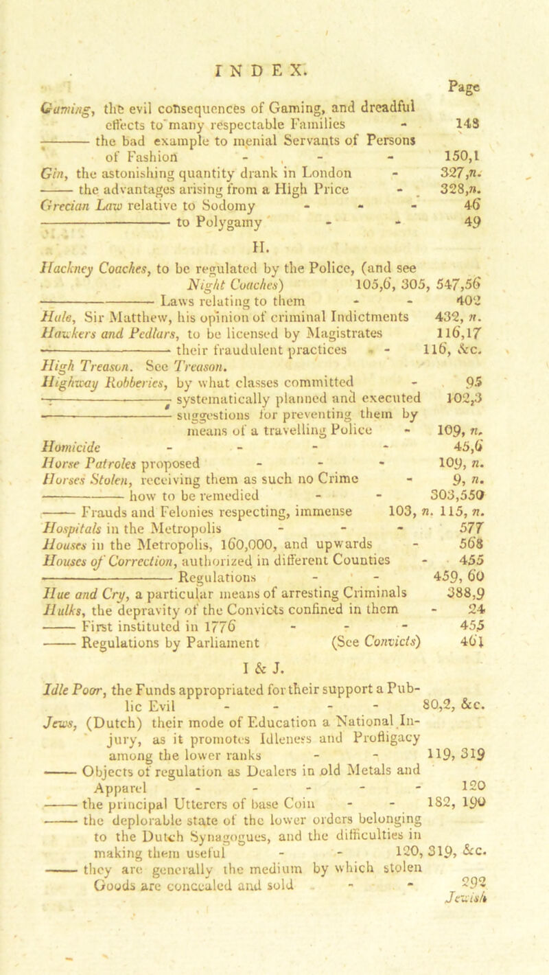 Page (earning, the evil consequences of Gaming, and dreadful effects to'many respectable Families the bad example to menial Servants of Persons of Fashion - - , Gin, the astonishing quantity drank in London the advantages arising from a High Price Grecian Law relative to Sodomy - to Polygamy II. Hackney Coaches, to be regulated by the Police, (and see Night Coaches) 105,6', 305, 547,56 • Laws relating to them - - 402 Hale, Sir Matthew, his opinion of criminal Indictments 432, n. Hawkers and Pedlars, to be licensed by Magistrates 116,17 — their fraudulent practices • - 116, dec. High Treason. See Treason. Highway Robberies, by what classes committed - Q5 - systematically planned and executed 102,3 suggestions for preventing them by means of a travelling Police - 109, n, Homicide - 45,6 Horse Patroles proposed ... 109, n. Horses Stolen, receiving them as such no Crime - 9, n. how to be remedied - - 303,550 Frauds and Felonies respecting, immense 103, n. 115, n. Hospitals in the Metropolis - 577 Houses in the Metropolis, 160,000, and upwards - 568 Houses of Correction, authorized in different Counties - 455 Regulations - - 459,60 Hue and Cry, a particular means of arresting Criminals 388,9 Hulks, the depravity of the Convicts confined in them - 24 First instituted in 1776 - - - 455 Regulations by Parliament (See Convicts) 461 143 150,1 327, n. 328, n. 46 49 I & J. Idle Poor, the Funds appropriated for their support a Pub- lic Evil - - 80,2, &c. Jews, (Dutch) their mode of Education a National In- jury, as it promotes Idleness and Profligacy among the lower ranks - - 119, 319 Objects of regulation as Dealers in old Metals and Apparel - - - - - 120 the principal Utterers of base Coin - - 1S2, 190 the deplorable state of the lower orders belonging to the Dutch Synagogues, and the difficulties in making them useful - - 120, 319, &c. they are generally the medium by which stolen Goods are concealed and sold - - 292 Jewish