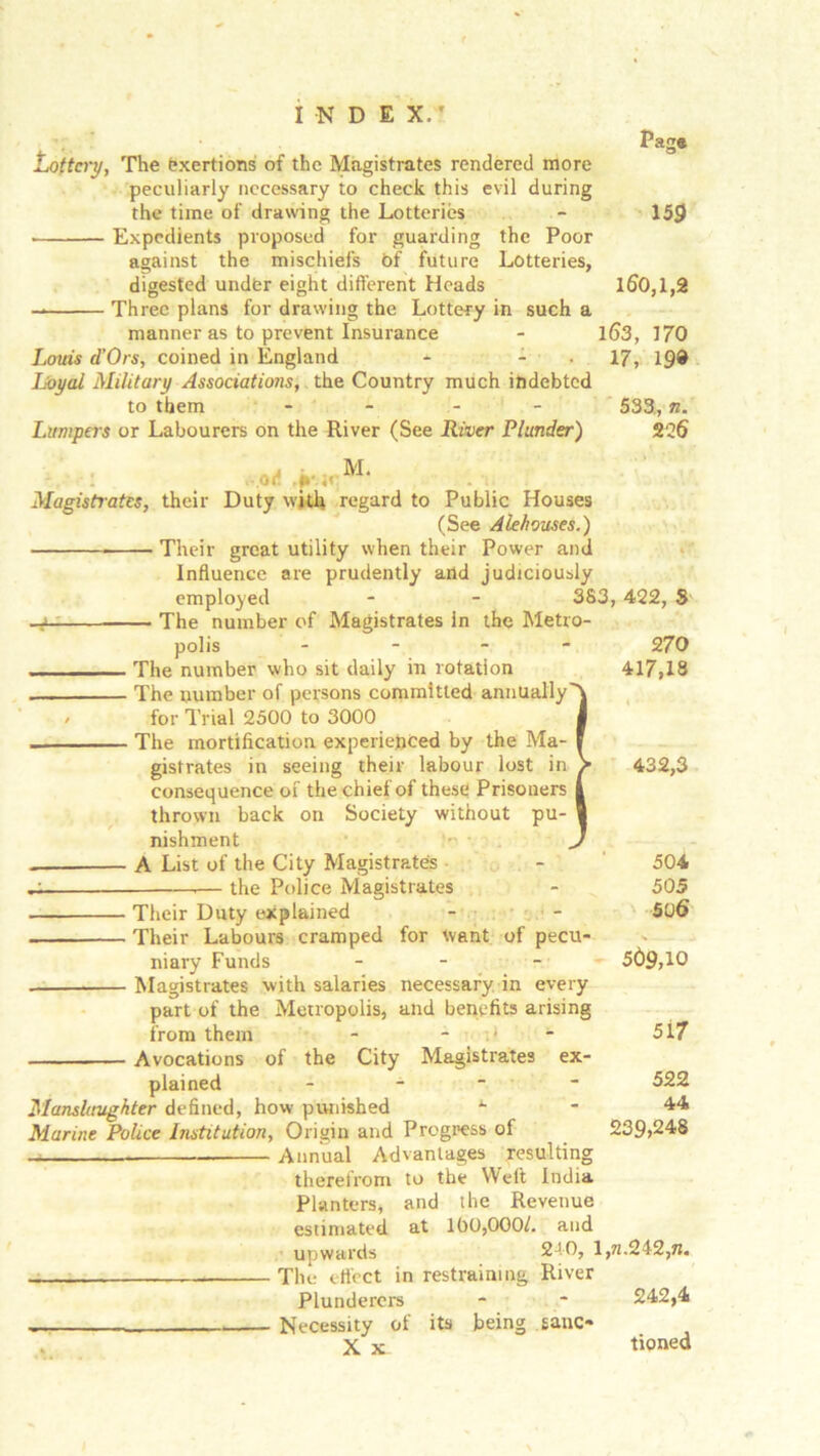 Page Lottery, The exertions of the Magistrates rendered more peculiarly necessary to check this evil during the time of drawing the Lotteries - 159 Expedients proposed for guarding the Poor against the mischiefs Of future Lotteries, digested under eight different Heads 160,1,2 Three plans for drawing the Lottery in such a manner as to prevent Insurance - 1(53, 170 Louis d’Ors, coined in England - 17, 19® Loyal Military Associations, the Country much indebted to them - - - - 533., n. Lumpers or Labourers on the River (See River Plunder) 226 V -r icM* Magistrates, their Duty with regard to Public Houses (See Alehouses.) Their great utility when their Power and Influence are prudently and judiciously employed - - 383, 422, 8 -a The number of Magistrates in the Metro- polis - 270 . , ■ The number who sit daily in rotation 417,18 . The number of persons committed annually''^ , for Trial 2500 to 3000 J The mortification experienced by the Ma- I gistrates in seeing their labour lost in > 432,3 consequence of the chief of these Prisoners i thrown back on Society without pu- V nishment J A List of the City Magistrates ■ the Police Magistrates 504 505 506 Their Duty explained Their Labours cramped for want of pecu- niary Funds - Magistrates with salaries necessary in every part of the Metropolis, and benefits arising from them - - Avocations of the City Magistrates ex- plained ~ ■ Manslaughter defined, how punished *• Marine Police Institution, Origin and Progress of — Annual Advantages resulting therefrom to the Weft India Planters, and the Revenue estimated at 100,000/. and upwards 2J0, 1,71.242, n. The effect in restraining River Plunderers - - 242,4 Necessity of its being sane* X x tioned 569,10 5i7 522 44 239,248