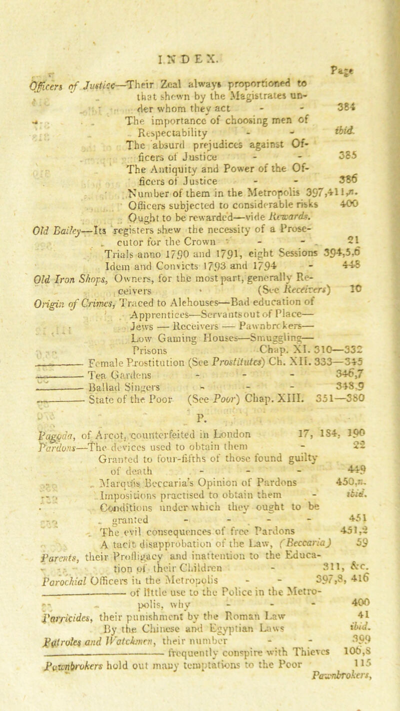 Pare 384 ibid. 385 386 Qficen of. Justice—Their Zeal always proportioned to that shewn by the Magistrates un- der whom they act -» . . The importance of choosing men of Respectability The absurd prejudices against Of- ficers of Justice The Antiquity and Power of the Of- ficers of Justice ■Number of them in the Metropolis 397,41l,m Officers subjected to considerable risks 400 Ought to be rewarded—vide Reward*. Old Bailey—Its registers shew the necessity of a Prose- „ cutor for the Crown - - 21 Trials anno 1750 and 179L eight Sessions 394-,5.6 Idem and Convicts 1793 and 1794 - 448 Old Iron Shops, Owners, for the most part, generally Re- ceivers • (See Receivers) 1C Origin of Crimes, Traced to Alehouses—Bad education of .' Apprentices—Servants out of Place— Jews — Receivers — Pawnbrr kers— Low Gaming Houses—Smuggling— Prisons Chap. XL 310—332 Female Prostitution (See Prostitutes) Ch. XII. 333—345 Tea Gardens - 346,7 — Ballad Singers - 348.9 —, State of the Poor (See Poor) Chap. XIII. 351—380 P. Pagoda, of A rent, counterfeited in London 17, 1S4. Pardons—The devices used to obtain them Granted to four-fifths of those found guilty of death - 440 Marquis Beccaria’s Opinion of Pardons 450,n. Impositions practised to obtain them - ibid. Conditions under which they ought to be ,r, _ granted - - - 451 The evil consequences of free Pardons 451,2 A tacit disapprobation of the Law, (Beccaria) 59 Parents, their Profligacy and inattention to the Educa- tion of their Children - 311, &c. Parochial Officers iu the Aletropolis - - 397,3, 4l6 . of little use to the Police in the Metro- polis, why 100 n.1 Paiyicides, their punishment by the Roman Law By the Chinese and Egyptian Laws Pill roles and Watchmen, their number frequently conspire with Thieves Pawnbrokers hold out many temptations to the Poor Pa: 400 41 ibid. 30.0 106, 11 inbrokers, Vt CO