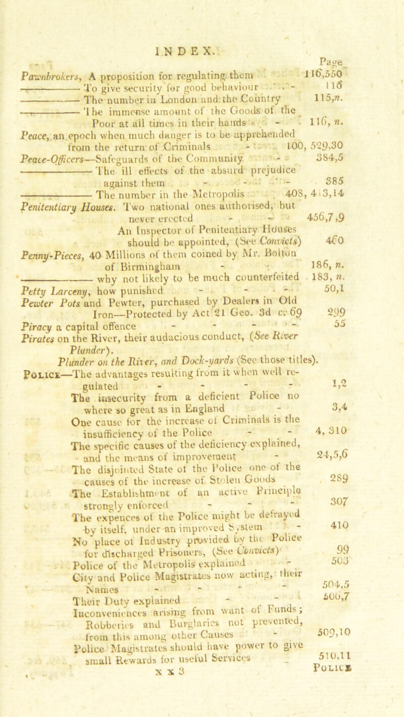 - Page_ Pawnbrokers, A proposition for regulating, them J16,550 — To give security for good behaviour ’ • - *16 The number in London and.the Country \\5,n. — '1 he immense amount of the Goods of the Poor at all times in their hands * - • llG, n. Peace, an epoch when much danger is to be apprehended from the return of Criminals 100, 529,30 Peace-Officers—Safeguards of the Community - 384,5 The ill effects of the absurd prejudice against them - 385 The number in the Metropolis 408, 4 3,14 Penitentiary Houses. Two national ones authorised, but never erected •- ~ 456,7,9 An Inspector of Penitentiary Houses should be appointed, (See Convicts) 4f>0 Penny-Pieces, 40 Millions of them coined by Mr. Bolton of Birmingham - - 186, n. why not likely to be much counterfeited 183, n. Petty Larceny, how punished - • * 50,1 Pewter Pots and Pewter, purchased by Dealers in Old Iron_protected by Act 21 Geo. 3d c;- 6*9 299 Piracy a capital offence - -  55 Pirates on the River, their audacious conduct, (See River Plunder). Plunder on the River, and Dock-yards (See those titles). Police—The advantages resulting from it when well re- gulated - The insecurity from a deficient Police no where so great as in England One cause for the increase ot Criminals is the insufficiency of the Police - - The specific causes of the deficiency explained, and the means of improvement The disjointed State ot the Police one of the causes of the increase of Stolen Goods The Establishment of an active Principle k. strongly enforced The expences of the Police might be defrayed by itself, under an improved System - No place of Industry provided by tin. Police for discharged Prisoners, (See Convicts) Police of the Metropolis explained City and Police Magistrates now acting, their Names Their Duty explained - “ . Inconveniences arising from want ol r unds, Robberies and Burglaries not prevented, from this among other Causes Police Magistrates should have power to give small Rewards for useful Services '• x x 3 Vo^cs. 1,2 3,4 4, 310 24,5,6 289 307 410 99 503 504, 500, 509.10 510.11 c_s