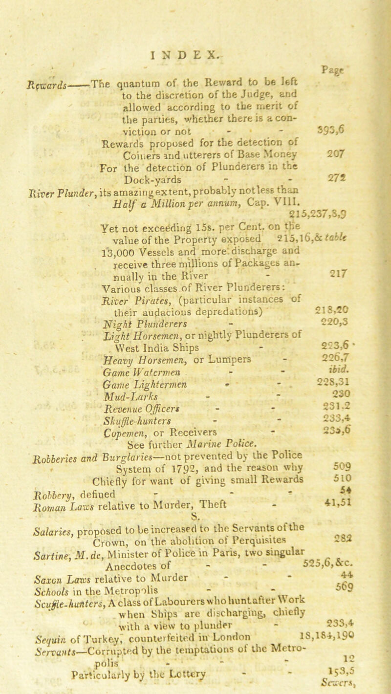 Page 593,6 207 272 Towards -The quantum of the Reward to be left to the discretion of the Judge, and allowed according to the merit of the parties, whether there is a con- viction or not Rewards proposed for the detection of Coiners md utterers of Base Money For the detection of Plunderers in the Dock-yards River Plunder, its amazing extent, probably not less than Half a Million per annum, Cap. VIII. y 215,237,3,9 Yet not exceeding 15s. per Cent, on the value of the Property exposed 215,16,& table 13,000 Vessels and more, discharge and receive three millions of Packages an- nually in the River Various classes of River Plunderers: River Pirates, (particular instances of their audacious depredations) Night Plunderers Light Horsemen, or nightly Plunderers of . West India Ships Heavy Horsemen, or Lumpers Game Watermen Game Lightermen Mud-Larks Revenue Officers Shuffle-hunters Copemen, or Receivers See further Marine Police. Robberies and Burglaries—not prevented by the Police System of 1792, and the reason why Chiefly for want of giving small Rewards Robbery, defined Roman Laws relative to Murder, Theft S. Salaries, proposed to be increased to the Servants of the Crown, on the. abolition of Perquisites Sartine, M. dc, Minister of Police in Paris, two singular Anecdotes of - 525,o,&c 217 218,20 220.3 223.6 ' 226.7 ibid. 228,31 230 231.2 233.4 233,6 50 9 510 54 41,51 282 44 56'9 233,4 Saxon Laws relative to Murder Schools in the Metropolis - ” Scuffle.hunters, A class of Labourers who hunt after W ork when Ships are discharging, chiefly with a view to plunder Sequin of Turkey^ counterfeited in London IS,184,190 Servants—Corrupted by the temptations of the Metro- polis - ~ Particularly by the Lottery - '
