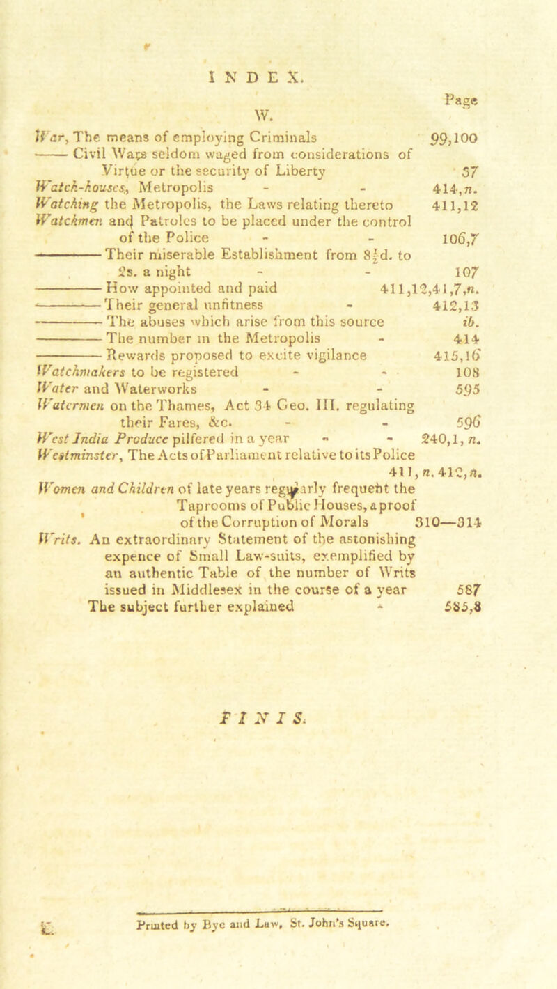 r INDEX. Page 99,100 37 414,n. 411,12 10 <5,7 107 ow appointed and paid 411,12,41,7»«. Their general unfitness - 412,13 The abuses -which arise from this source ib. The number m the Metropolis - 414 Rewards proposed to excite vigilance 415,1(> Watchmakers to be registered - - 108 Water and Waterworks - - 5<J5 Watermen on the Thames, Act 34 Geo. III. regulating their Fares, &c. - - 5£K> West India Produce pilfered in a year ~ - 240,1, n. Westminster, The Acts of Parliament relative to its Police 411, 7j. 412,71. Women and Children of late years reg»arly frequeht the Taprooms of Public Houses, a proof of the Corruption of Morals 310—314 Writs. An extraordinary Statement of the astonishing expence of Small Law-suits, exemplified by an authentic Table of the number of Writs issued in Middlesex in the course of a year 587 The subject further explained - 585,8 W. H’ar, The means of employing Criminals Civil Waps seldom waged from considerations of Virfue or the security of Liberty Watch-houses,Metropolis Watching the Metropolis, the Laws relating thereto Watchmen am} Patroles to be placed under the control of the Police Their miserable Establishment from 8fd. to 2s. a night FINIS. itL Fruited by Bye and Law, St. John’s Square,