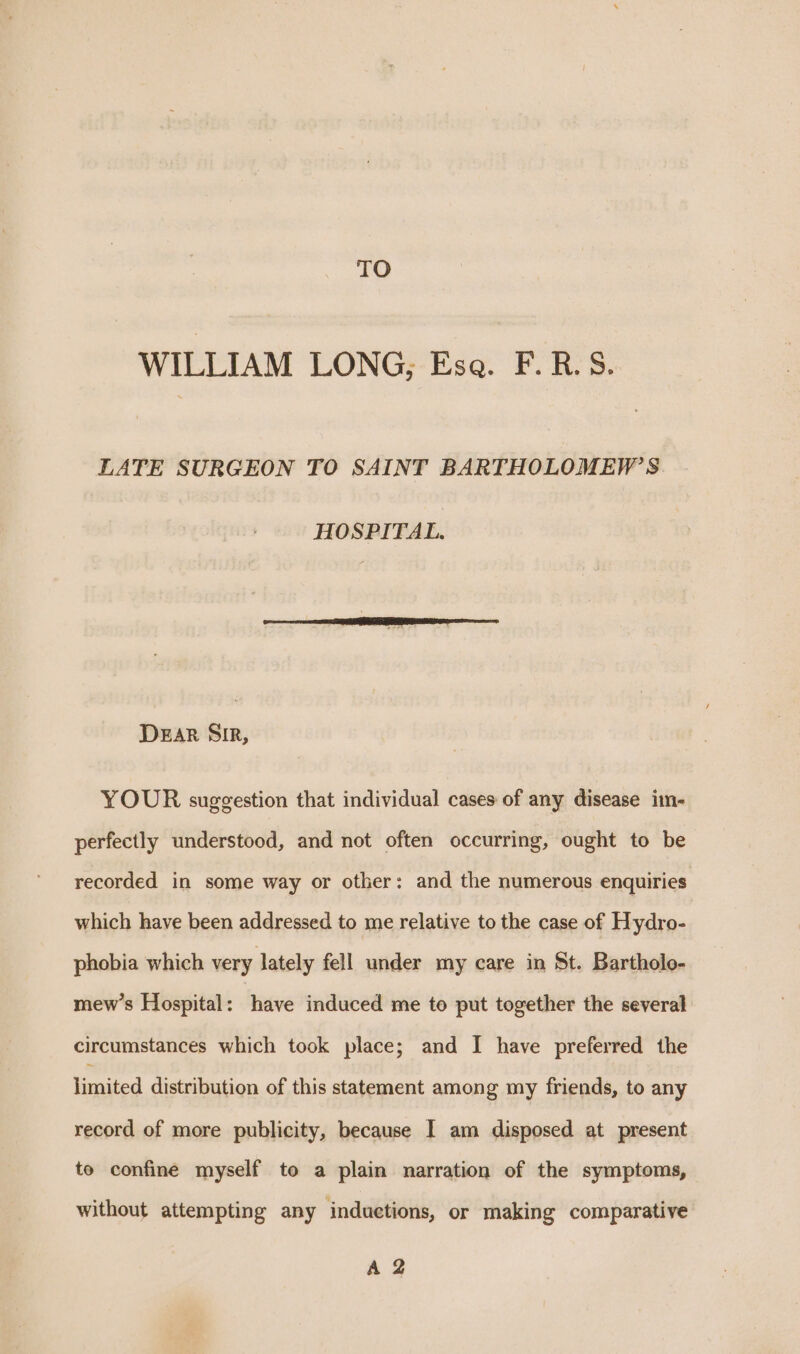 TO WILLIAM LONG, Esa. F.R.S. LATE SURGEON TO SAINT BARTHOLOMEW’S HOSPITAL. DEAR SIR, YOUR suggestion that individual cases of any disease im- perfectly understood, and not often occurring, ought to be recorded in some way or other: and the numerous enquiries which have been addressed to me relative to the case of Hydro- phobia which very lately fell under my care in St. Bartholo- mew’s Hospital: have induced me to put together the several circumstances which took place; and I have preferred the limited distribution of this statement among my friends, to any record of more publicity, because I am disposed at present to confine myself to a plain narration of the symptoms, without attempting any induetions, or making comparative A 2