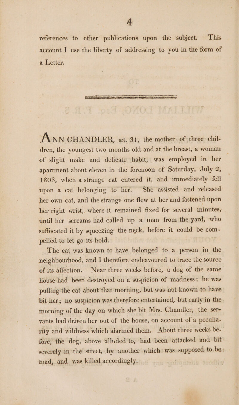 A references to other publications upon the subject. This account I use the liberty of addressing to you in the form of a Letter. ANN CHANDLER, et. 31; the mother. of: three chil- dren, the youngest two months old and at the breast, a woman of slight make and delicate habit, was employed in her apartment about eleven in the forenoon of Saturday, July 2, 1808, when a strange cat entered it, and immediately fell upon a cat belonging to her. She assisted and released her own cat, and the strange one flew at her and fastened upon her right wrist,. where it remained fixed for several minutes, until her screams had called up a man from the yard, who suffocated it by squeezing the neck, before it could be com- pelled to let go its hold. : The cat was known to have belonged to a person in the neighbourhood, and I therefore endeavoured to trace the source of its affection. Near three weeks before, a dog of the same house had been destroyed on a suspicion of madness: he was pulling the cat about that morning, but was not known to have bit her; no suspicion was therefore entertained, but early in the morning of the day on which she bit Mrs. Chandler, the sere vants had driven her out of the house, on account of a peculia- rity and wildness which alarmed them. About three weeks be- fore, the dog, above alluded to, had been attacked and bit severely in the street, by another which was supposed. to be mad, and was killed accordingly.