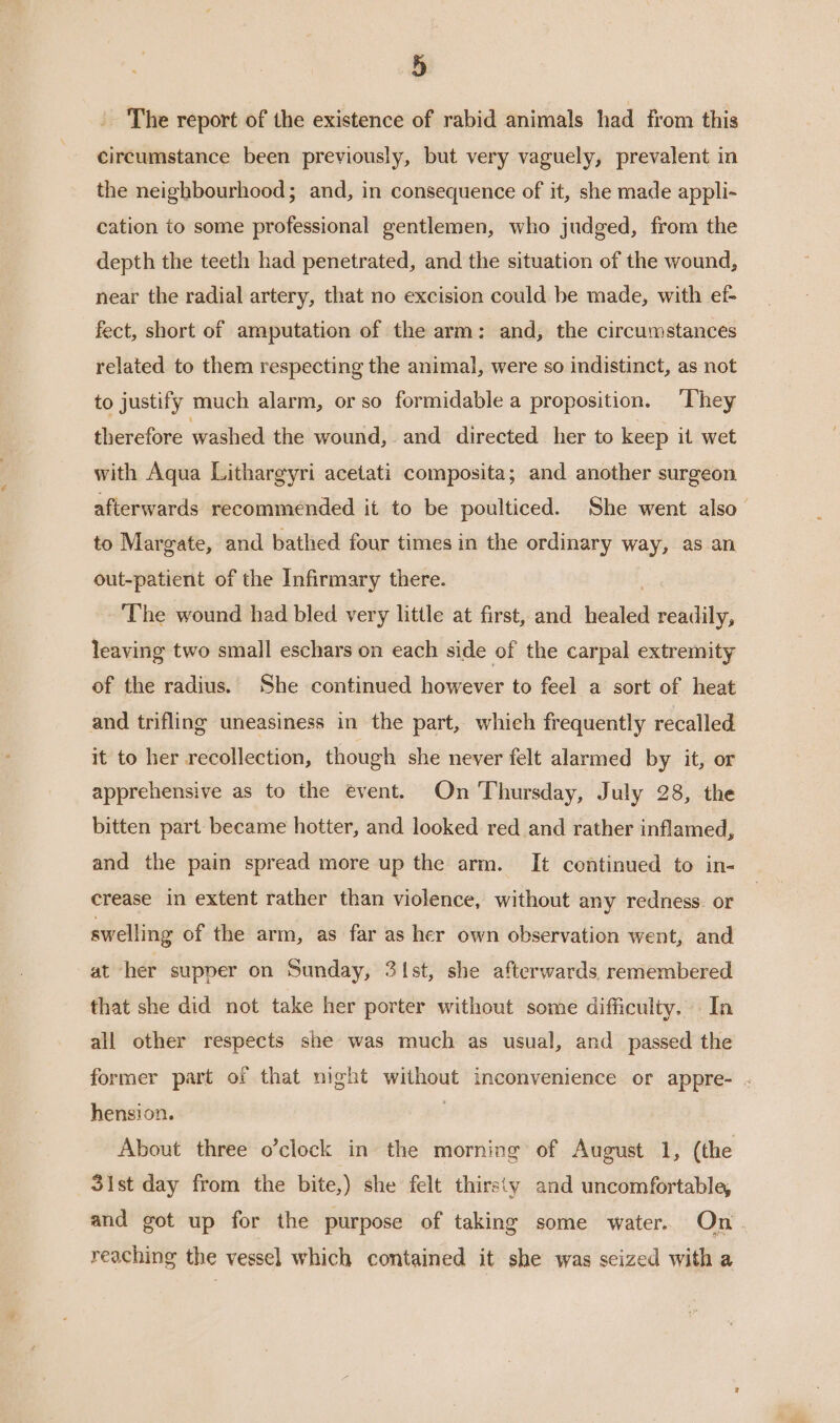 The report of the existence of rabid animals had from this circumstance been previously, but very vaguely, prevalent in the neighbourhood; and, in consequence of it, she made appli- cation to some professional gentlemen, who judged, from the depth the teeth had penetrated, and the situation of the wound, near the radial artery, that no excision could be made, with ef- fect, short of amputation of the arm: and, the circumstances related to them respecting the animal, were so indistinct, as not to justify much alarm, or so formidable a proposition. ‘They therefore washed the wound, and directed her to keep it wet with Aqua Lithargyri acetati composita; and another surgeon afterwards recommended it to be poulticed. She went also to Margate, and bathed four times in the ordinary way, as an out-patient of the Infirmary there. ‘The wound had bled very little at first, and healed readily, leaving two small eschars on each side of the carpal extremity of the radius. She continued however to feel a sort of heat and trifling uneasiness in the part, whieh frequently recalled it to her recollection, though she never felt alarmed by it, or apprehensive as to the event. On Thursday, July 28, the bitten part became hotter, and looked red and rather inflamed, and the pain spread more up the arm. It continued to in- crease in extent rather than violence, without any redness. or swelling of the arm, as far as her own observation went, and at her supper on Sunday, 3\st, she afterwards remembered that she did not take her porter without some difficulty. In all other respects she was much as usual, and passed the former part of that night without inconvenience or appre- . hension. . About three o’clock in the morning of August 1, (the 3ist day from the bite,) she felt thirsty and uncomfortable, and got up for the purpose of taking some water. On. reaching the vessel which contained it she was seized with a