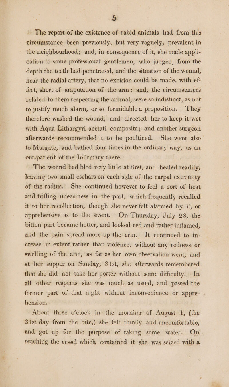 The report of the existence of rabid animals had from this circumstance been previously, but very vaguely, prevalent in the neighbourhood; and, in consequence of it, she made appli- cation to some professional gentlemen, who judged, from the depth the teeth had penetrated, and the situation of the wound, near the radial artery, that no excision could be made, with ef- fect, short of amputation of the arm: and, the circumstances related to them respecting the animal, were so indistinct, as not to justify much alarm, or so formidable a proposition. ‘They therefore washed the wound, and directed her to keep it wet with Aqua Lithargyri acetati composita; and another surgeon afterwards recommended it to be poulticed. She went also to Margate, and bathed four times in the ordinary way, as an out-patient of the Infirmary there. ‘The wound had bled very little at first, and healed readily, leaving two small eschars on each side of the carpal extremity of the radius. She continued however to feel a sort of heat and trifling uneasiness in the part, whieh frequently recalled it to her recollection, though she never felt alarmed by it, or apprehensive as to the event. On Thursday, July 28, the bitten part became hotter, and looked red and rather inflamed, and the pain spread more up the arm. It continued to in- crease in extent rather than violence, without any redness. or swelling of the arm, as far as her own observation went, and at her supper on Sunday, 3\st, she afterwards remembered that she did not take her porter without some difficulty. In all other respects she was much as usual, and passed the former part of that night without inconvenience or appre- . hension. . About three o’clock in the morning of August 1, (the 3ist day from the bite,) she felt thirsty and uncomfortable, and got up for the purpose of taking some water. On. reaching the vessel which contained it she was seized with a