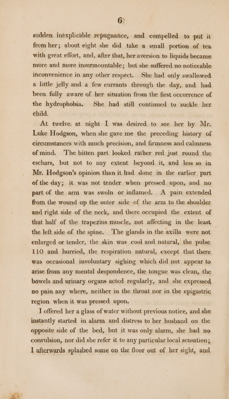 6: sudden inexplicable repugnance, and compelled to put it from her; about eight she did take a small portion of tea with great effort, and, after that, her aversion to liquids became more and more insurmountable; but she suffered no noticeable inconvenience in any other respect. She had only swallowed a little jelly and a few currants through the day, and had been fully aware of her situation from the first occurrence of the hydrophobia. She had still continued to suckle her child. At twelve. at night I was desired to see her by Mr. Luke Hodgson, when she gave me the preceding history of circumstances with much precision, and firmness and calmness of mind. ‘The bitten part looked rather red just round the eschars, but not to any extent beyond it, and less so in Mr. Hodgson’s opinion than it had done in the earlier part of the day; it was not tender when pressed upon, and no part of the arm was swoln or inflamed. A pain extended from the wound up the outer side of the arm to the shoulder and right side of the neck, and there occupied the extent of that half of the trapezius muscle, not affecting in the least, the left side of the spine. The glands in the axilla were not enlarged or tender, the skin was cool and natural, the pulse 110 and hurried, the respiration natural, except that there was occasional involuntary sighing which did not appear to arise from any mental despondence, the tongue was clean, the bowels and urinary organs acted regularly, and. she expressed no pain any where, neither in the throat nor in the epigastric. region when it was pressed upon. I offered her a glass of water without previous notice, and she instantly started in alarm and distress to her husband on the opposite side of the bed, but it was only alarm, she had no convulsion, nor did she refer it to any particular local sensation ;. I afterwards splashed some on the floor out of her sight, and