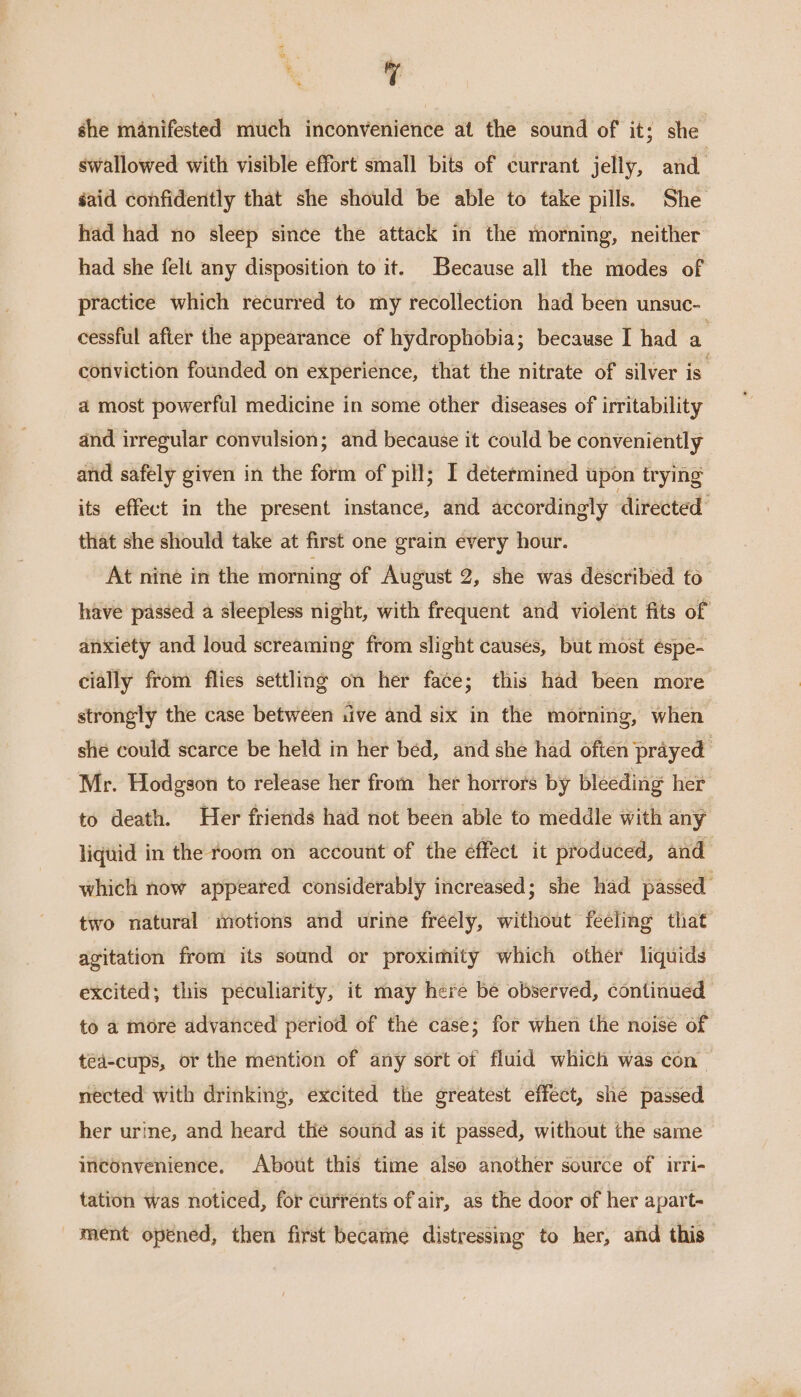 q she manifested much inconvenience at the sound of it; she swallowed with visible effort small bits of currant jelly, and. éaid confidently that she should be able to take pills. She had had no sleep since the attack in the morning, neither had she felt any disposition to it. Because all the modes of practice which recurred to my recollection had been unsuc- cessful after the appearance of hydrophobia; because I had a conviction founded on experience, that the nitrate of silver is a most powerful medicine in some other diseases of irritability and irregular convulsion; and because it could be conveniently and safely given in the form of pill; I determined upon trying its effect in the present instance, and accordingly directed’ that she should take at first one grain every hour. At nine in the morning of August 2, she was described to have passed a sleepless night, with frequent and violent fits of anxiety and loud screaming from slight causes, but most éspe- cially from flies settling on her face; this had been more strongly the case between tive and six in the morning, when she could scarce be held in her bed, and she had often prayed Mr. Hodgson to release her from her horrors by bleeding her to death. Her friends had not been able to meddle with any liquid in the room on account of the effect it produced, and which now appeared considerably increased; she had passed two natural motions and urine freely, without feeling that agitation from its sound or proximity which other liquids excited; this peculiarity, it may here be observed, continued to a more advanced period of the case; for when the noise of ted-cups, or the mention of any sort of fluid which was con. nected with drinking, excited the greatest effect, she passed her urine, and heard the sound as it passed, without the same inconvenience. About this time also another source of irri- tation was noticed, for currents of air, as the door of her apart- ment opened, then first became distressing to her, and this