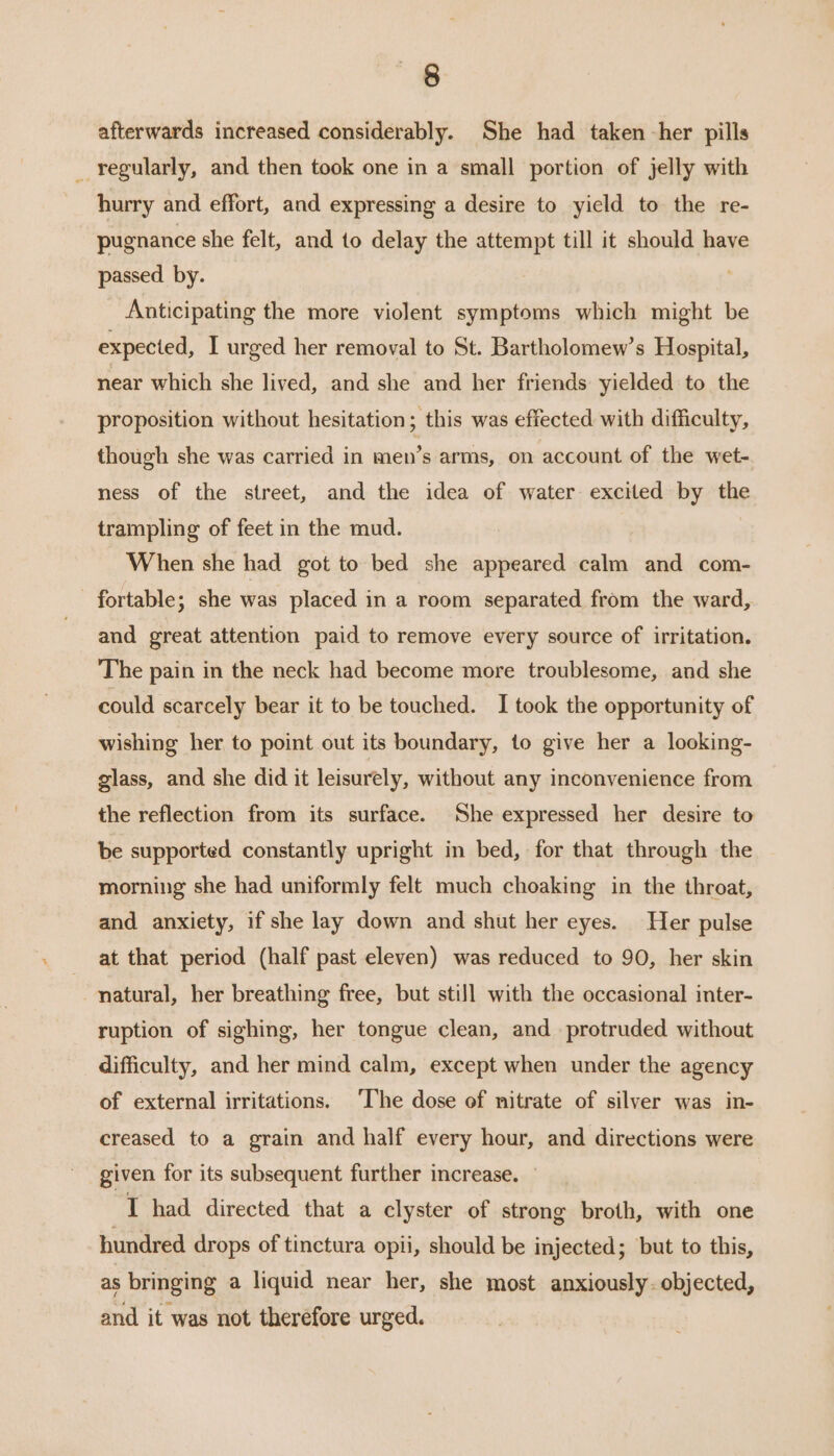 afterwards increased considerably. She had taken -her pills _ regularly, and then took one in a small portion of jelly with hurry and effort, and expressing a desire to yield to the re- pugnance she felt, and to delay the attempt till it should have passed by. ! Anticipating the more violent symptoms which might be expected, I urged her removal to St. Bartholomew’s Hospital, near which she lived, and she and her friends yielded to the proposition without hesitation; this was effected with difficulty, though she was carried in men’s arms, on account of the wet- ness of the street, and the idea of water excited by the trampling of feet in the mud. When she had got to bed she appeared calm and com- and great attention paid to remove every source of irritation. The pain in the neck had become more troublesome, and she could scarcely bear it to be touched. I took the opportunity of wishing her to point out its boundary, to give her a looking- glass, and she did it leisurely, without any inconvenience from the reflection from its surface. She expressed her desire to be supported constantly upright in bed, for that through the morning she had uniformly felt much choaking in the throat, and anxiety, if she lay down and shut her eyes. Her pulse at that period (half past eleven) was reduced to 90, her skin natural, her breathing free, but still with the occasional inter- ruption of sighing, her tongue clean, and protruded without difficulty, and her mind calm, except when under the agency of external irritations. ‘The dose of nitrate of silver was in- creased to a grain and half every hour, and directions were given for its subsequent further increase. — I had directed that a clyster of strong broth, with one hundred drops of tinctura opii, should be injected; but to this, as bringing a liquid near her, she most anxiously. objected, and it was not therefore urged.